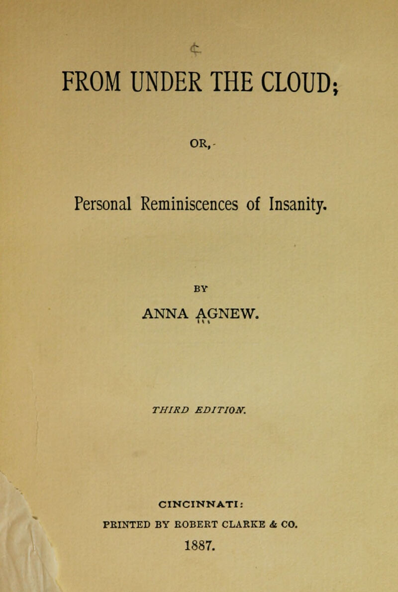 FROM UNDER THE CLOUD; OR, Personal Reminiscences of Insanity. BY ANNA AGNEW. THIRD EDITION. CINCINNATI: FEINTED BY ROBERT CLARKE Sl CO. 1887.