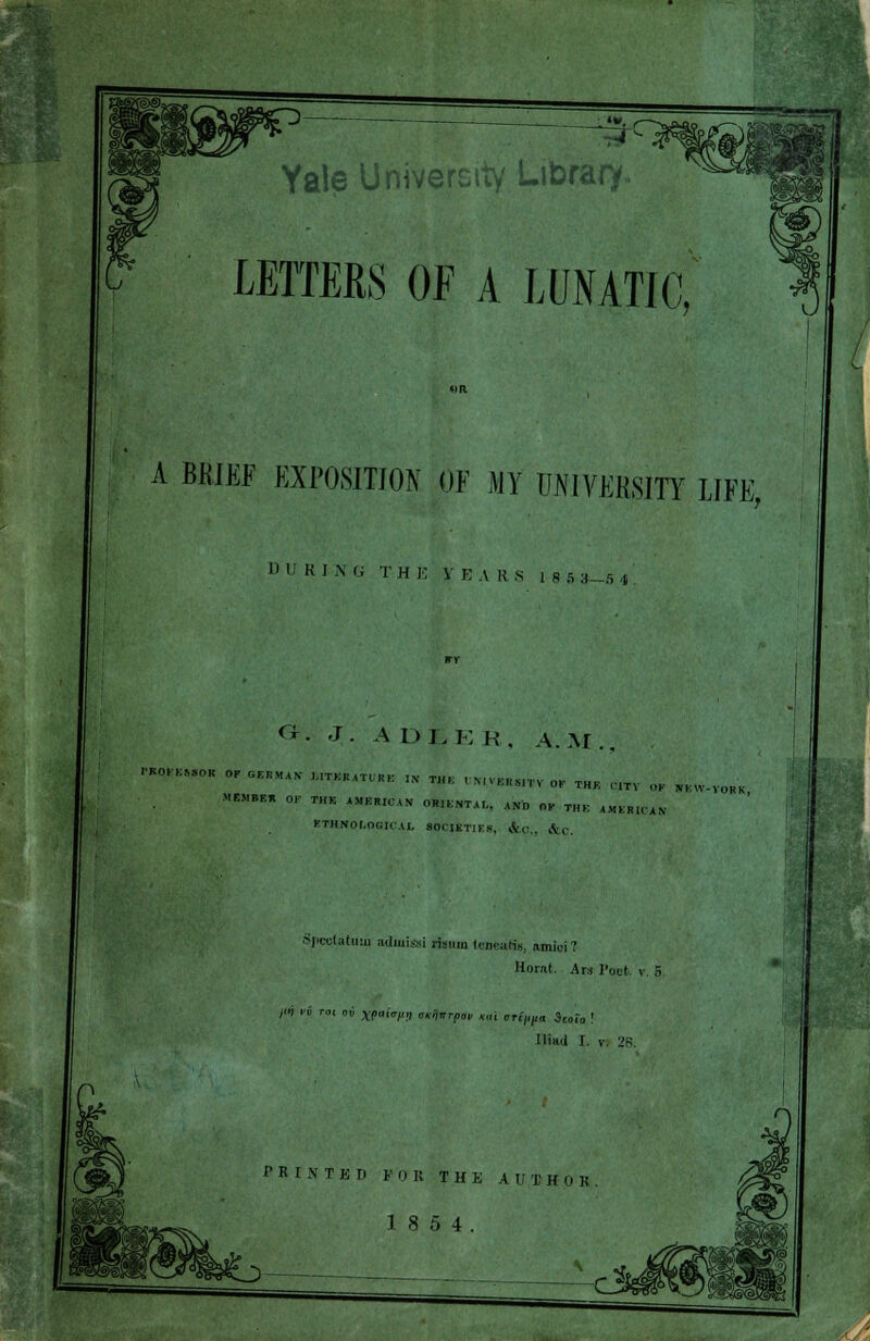 Yale University Library LETTERS OF A LUNATIC A BKIEF EXPOSITION OF MY UNIVERSITY LIFE, OUR] N G TH E V K.\ US 18S3- S | <r. J. ADJ. e R, A.M., WmSOB °PCE,,MAX ™»««- - — »>«unH THK ,,TV W WEW.VOHK »«,.., OF THK iWIWW OS.MTAL, ANn OP T„K AMEHtCAN KTIINOI.OG'KAL SCHIKT1KS, |feC„ &c. Spcelatuui adluissi risum tenettHe, amici? Horat. Ars Poet, v. B >* ■ n '' XP'HH tnifiTTpw Km nHVtta St»r„ Ilitt.i I PRINTED FOR THK AUTHOll 18 5 4. \