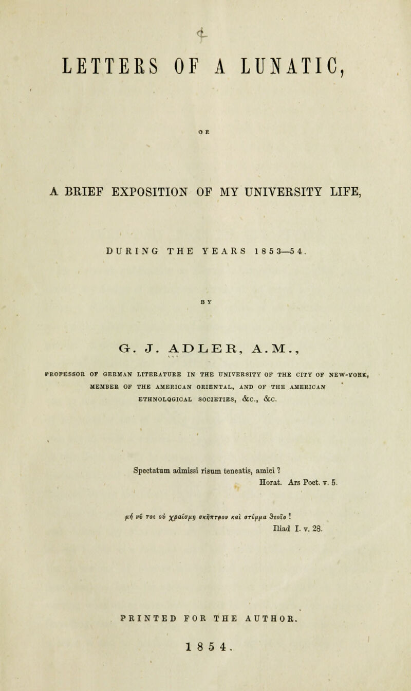 LETTERS OF A LUNATIC, A BRIEF EXPOSITION OF MY UNIVERSITY LIFE, DURING THE YEARS 185 3—5 4. G. J. ADLER, A.M., PROFESSOR OF GERMAN LITERATURE IN THE UNIVERSITY OF THE CITY OF NEW-YORK, MEMBER OF THE AMERICAN ORIENTAL, AND OF THE AMERICAN ETHNOLOGICAL SOCIETIES, &C., &C. Spectatnm admissi risum teneatis, amid 1 Horat. Ars Poet. v. 5. pif vv Tot oil xpaio-nn ffuqirrfiov nai a-rippa Seoio ! Iliad I. v. 28. PRINTED FOR THE AUTHOR. 18 5 4.