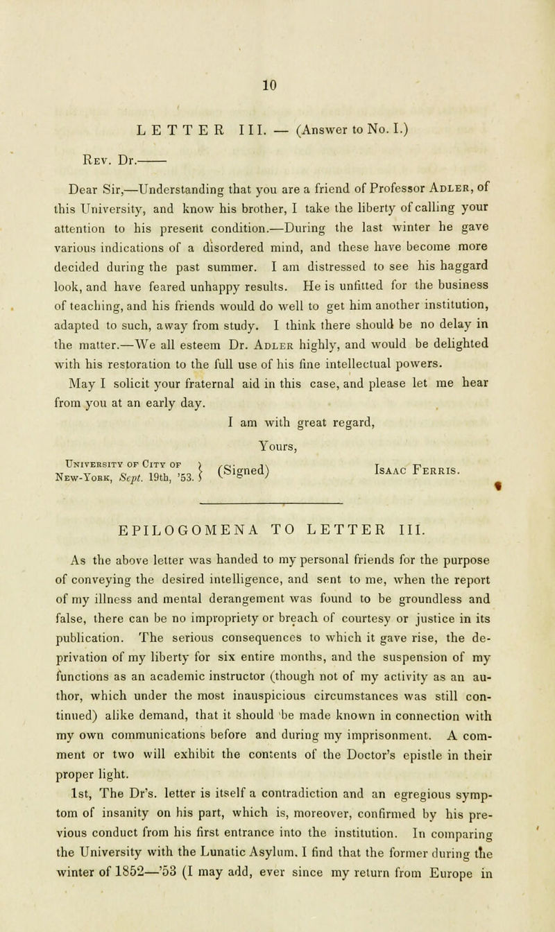 LETTER III. — (Answer to No. I.) Rev. Dr.- Dear Sir,—Understanding that you are a friend of Professor Adler, of this University, and know his brother, I take the liberty of calling your attention to his present condition.—During the last winter he gave various indications of a disordered mind, and these have become more decided during the past summer. I am distressed to see his haggard look, and have feared unhappy results. He is unfitted for the business of teaching, and his friends would do well to get him another institution, adapted to such, away from study. I think there should be no delay in the matter.—We all esteem Dr. Adler highly, and would be delighted with his restoration to the full use of his fine intellectual powers. May I solicit your fraternal aid in this case, and please let me hear from you at an early day. I am with great regard, Yours, University of City of ) /o- j\ T t? „ „ „ _ ._,, ,,„ S- (Signed) Isaac Ferris. New-Iobk, Sept. 19th, '53. S v & ' ♦ EPILOGOMENA TO LETTER III. As the above letter was handed to my personal friends for the purpose of conveying the desired intelligence, and sent to me, when the report of my illness and mental derangement was found to be groundless and false, there can be no impropriety or breach of courtesy or justice in its publication. The serious consequences to which it gave rise, the de- privation of my liberty for six entire months, and the suspension of my functions as an academic instructor (though not of my activity as an au- thor, which under the most inauspicious circumstances was still con- tinued) alike demand, that it should be made known in connection with my own communications before and during my imprisonment. A com- ment or two will exhibit the contents of the Doctor's epistle in their proper light. 1st, The Dr's. letter is itself a contradiction and an egregious symp- tom of insanity on his part, which is, moreover, confirmed by his pre- vious conduct from his first entrance into the institution. In comparing the University with the Lunatic Asylum. I find that the former during the winter of 1852—'53 (I may add, ever since my return from Europe in