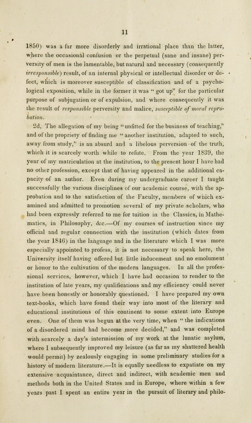 1850) was a far more disorderly and irrational place than the latter, where the occasional confusion or the perpetual (sane and insane) per- versity of men is the lamentable, but natural and necessary (consequently irresponsible) result, of an internal physical or intellectual disorder or de- fect, which is moreover susceptible of classification and of a psycho- logical exposition, while in the former it was  got up for the particular purpose of subjugation or of expulsion, and where consequently it was the result of responsible perversity and malice, susceptible of moral repro- bation. 2d, The allegation of my being unfitted for the business of teaching,'' and of the propriety of finding me  another institution, adapted to such, away from study,'' is an absurd and a libelous perversion ■ of the truth, which it is scarcely worth while to refute. From the year 1839, the year of my matriculation at the institution, to the present hour I have had no other profession, except that of having appeared in the additional ca- pacity of an author. Even during my undergraduate career I taught successfully the various disciplines of our academic course, with the ap- probation and to the satisfaction of the Faculty, members of which ex- amined and admitted to promotion several of my private scholars, who had been expressly referred to me for tuition in the Classics, in Mathe- matics, in Philosophy, &c.—Of my courses of instruction since my official and regular connection with the institution (which dates from the year 1846) in the language and in the literature which I was more especially appointed to profess, it is not necessary to speak here, the University itself having offered but little inducement and no emolument or honor to the cultivation of the modern languages. In all the profes- sional services, however, which I have had occasion to render to the institution of late years, my qualifications and my efficiency could never have been honestly or honorably questioned. I have prepared my own text-books, which have found their way into most of the literary and educational institutions of this continent to some extent into Europe even. One of them was begun at the very time, when  the indications of a disordered mind had become more decided, and was completed with scarcely a day's intermission of my work at the lunatic asylum, where I subsequently improved my leisure (as far as my shattered health would permit) by zealously engaging in some preliminary studies for a history of modern literature.—It is equally needless to expatiate on my extensive acquaintance, direct and indirect, with academic men and methods both in the United States and in Europe, where within a few years past I spent an entire year in the pursuit of literary and philo-