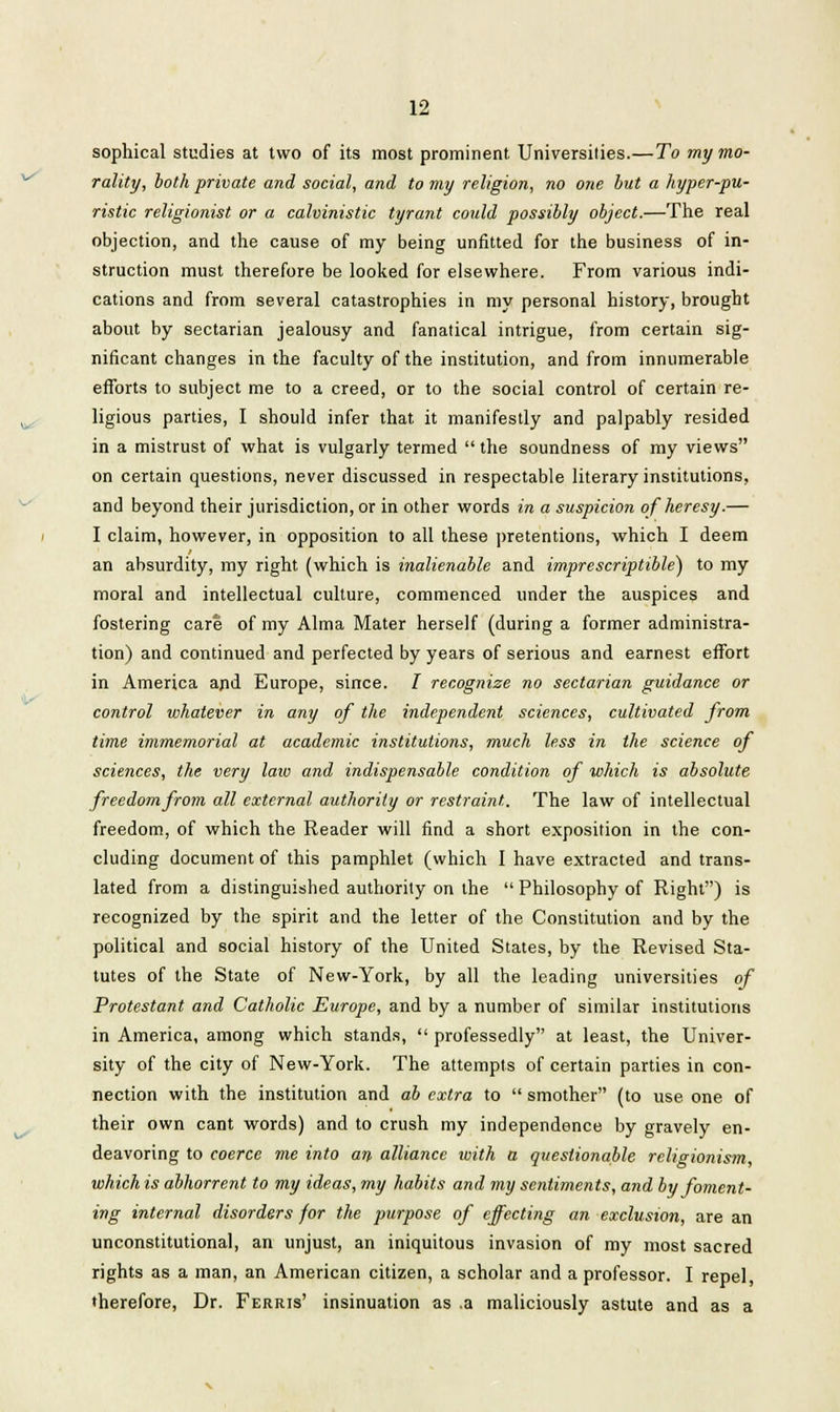 sophical studies at two of its most prominent Universities.—To my mo- rality, both private and social, and to my religion, no one but a hyper-pu- ristic religionist or a calvinistic tyrant could possibly object.—The real objection, and the cause of my being unfitted for the business of in- struction must therefore be looked for elsewhere. From various indi- cations and from several catastrophies in my personal history, brought about by sectarian jealousy and fanatical intrigue, from certain sig- nificant changes in the faculty of the institution, and from innumerable efforts to subject me to a creed, or to the social control of certain re- ligious parties, I should infer that it manifestly and palpably resided in a mistrust of what is vulgarly termed the soundness of my views on certain questions, never discussed in respectable literary institutions, and beyond their jurisdiction, or in other words in a suspicion of heresy.— I claim, however, in opposition to all these pretentions, which I deem an absurdity, my right (which is inalienable and imprescriptible) to my moral and intellectual culture, commenced under the auspices and fostering care of my Alma Mater herself (during a former administra- tion) and continued and perfected by years of serious and earnest effort in America and Europe, since. I recognize no sectarian guidance or control whatever in any of the independent sciences, cultivated from time immemorial at academic institutions, much less in the science of scie?ices, the very laiv and indispensable condition of which is absolute freedom from all external authority or restraint. The law of intellectual freedom, of which the Reader will find a short exposition in the con- cluding document of this pamphlet (which I have extracted and trans- lated from a distinguished authority on the  Philosophy of Right) is recognized by the spirit and the letter of the Constitution and by the political and social history of the United States, by the Revised Sta- tutes of the State of New-York, by all the leading universities of Protestant and Catholic Europe, and by a number of similar institutions in America, among which stands,  professedly at least, the Univer- sity of the city of New-York. The attempts of certain parties in con- nection with the institution and ab extra to  smother (to use one of their own cant words) and to crush my independence by gravely en- deavoring to coerce me into an alliance with a questionable religionism, which is abhorrent to my ideas, my habits and my sentiments, and by foment- ing internal disorders for the purpose of effecting an exclusion, are an unconstitutional, an unjust, an iniquitous invasion of my most sacred rights as a man, an American citizen, a scholar and a professor. I repel, therefore, Dr. Ferris' insinuation as .a maliciously astute and as a