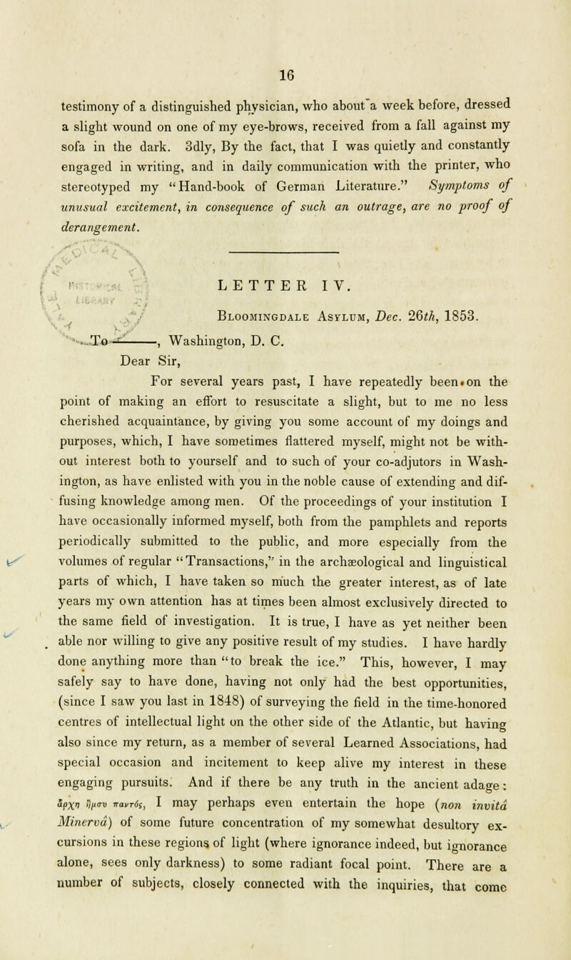 testimony of a distinguished physician, who about'a week before, dressed a slight wound on one of my eye-brows, received from a fall against my sofa in the dark. 3dly, By the fact, that I was quietly and constantly engaged in writing, and in daily communication with the printer, who stereotyped my Hand-book of German Literature. Symptoms of unusual excitement, in consequence of such an outrage, are no proof of derangement. j r LETTER IV, Bloomingdale Asylum, Dec. 26th, 1853. To - , Washington, D. C. Dear Sir, For several years past, I have repeatedly been • on the point of making an effort to resuscitate a slight, but to me no less cherished acquaintance, by giving you some account of my doings and purposes, which, I have sometimes flattered myself, might not be with- out interest both to yourself and to such of your co-adjutors in Wash- ington, as have enlisted with you in the noble cause of extending and dif- fusing knowledge among men. Of the proceedings of your institution I have occasionally informed myself, both from the pamphlets and reports periodically submitted to the public, and more especially from the volumes of regular Transactions, in the archaeological and linguistical parts of which, I have taken so much the greater interest, as of late years my own attention has at times been almost exclusively directed to the same field of investigation. It is true, I have as yet neither been able nor willing to give any positive result of my studies. I have hardly done anything more than to break the ice. This, however, I may safely say to have done, having not only had the best opportunities, (since I saw you last in 1848) of surveying the field in the time-honored centres of intellectual light on the other side of the Atlantic, but havin also since my return, as a member of several Learned Associations, had special occasion and incitement to keep alive my interest in these engaging pursuits. And if there be any truth in the ancient adage: apxi iif<™ imxrcSs, I may perhaps even entertain the hope (non invitd Minerva) of some future concentration of my somewhat desultory ex- cursions in these regions of light (where ignorance indeed, but ignorance alone, sees only darkness) to some radiant focal point. There are a number of subjects, closely connected with the inquiries, that come