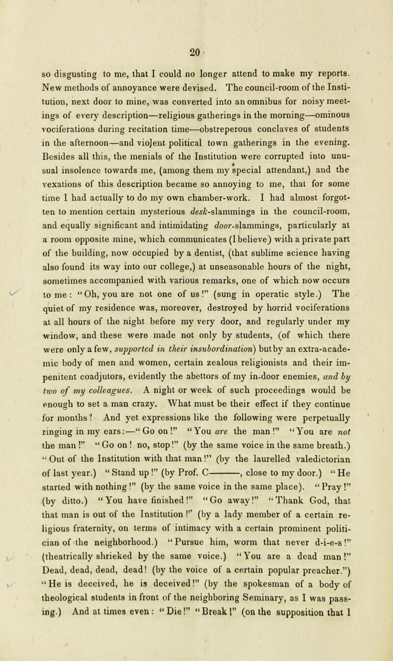 20- so disgusting to me, that I could no longer attend to make my reports. New methods of annoyance were devised. The council-room of the Insti- tution, next door to mine, was converted into an omnibus for noisy meet- ings of every description—religious gatherings in the morning—ominous vociferations during recitation time—obstreperous conclaves of students in the afternoon—and viojent political town gatherings in the evening. Besides all this, the menials of the Institution were corrupted into unu- sual insolence towards me, (among them my special attendant,) and the vexations of this description became so annoying to me, that for some time I had actually to do my own chamber-work. I had almost forgot- ten to mention certain mysterious desk-slammings in the council-room, and equally significant and intimidating Joor-slammings, particularly at a room opposite mine, which communicates (1 believe) with a private part of the building, now occupied by a dentist, (that sublime science having also found its way into our college,) at unseasonable hours of the night, sometimes accompanied with various remarks, one of which now occurs tome: Oh, you are not one of us! (sung in operatic style.) The quiet of my residence was, moreover, destroyed by horrid vociferations at all hours of the night before my very door, and regularly under my window, and these were made not only by students, (of which there were only a few, supported in their insubordination) but by an extra-acade- mic body of men and women, certain zealous religionists and their im- penitent coadjutors, evidently the abettors of my in-door enemies, and by two of my colleagues. A night or week of such proceedings would be enough to set a man crazy. What must be their effect if they continue for months ? And yet expressions like the following were perpetually ringing in my ears:—Goon! You are the man! You are not the man !  Go on ! no, stop! (by the same voice in the same breath.)  Out of the Institution with that man ! (by the laurelled valedictorian of last year.)  Stand up ! (by Prof. C , close to my door.)  He started with nothing! (by the same voice in the same place).  Pray ! (by ditto.)  You have finished ! Go away!  Thank God, that that man is out of the Institution I'' (by a lady member of a certain re- ligious fraternity, on terms of intimacy with a certain prominent politi- cian of the neighborhood.)  Pursue him, worm that never d-i-e-s! (theatrically shrieked by the same voice.) You are a dead man! Dead, dead, dead, dead! (by the voice of a certain popular preacher.)  He is deceived, he is deceived! (by the spokesman of a body of theological students in front of the neighboring Seminary, as I was pass-