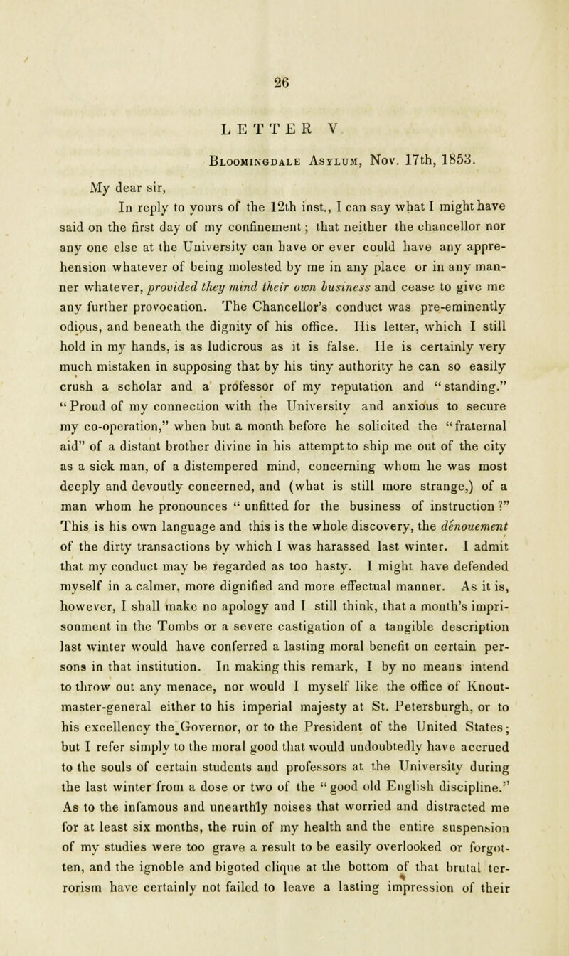 LETTER V Bloomingdale Asylum, Nov. 17th, 1853. My dear sir, In reply to yours of the 12th inst., I can say what I might have said on the first day of my confinement; that neither the chancellor nor any one else at the University can have or ever could have any appre- hension whatever of being molested by me in any place or in any man- ner whatever, provided they mind their own business and cease to give me any further provocation. The Chancellor's conduct was pre-eminently odious, and beneath the dignity of his office. His letter, which I still hold in my hands, is as ludicrous as it is false. He is certainly very much mistaken in supposing that by his tiny authority he can so easily crush a scholar and a professor of my reputation and  standing.  Proud of my connection with the University and anxious to secure my co-operation, when but a month before he solicited the fraternal aid of a distant brother divine in his attempt to ship me out of the city as a sick man, of a distempered mind, concerning whom he was most deeply and devoutly concerned, and (what is still more strange,) of a man whom he pronounces  unfitted for the business of instruction V This is his own language and this is the whole discovery, the denouement of the dirty transactions by which I was harassed last winter. I admit that my conduct may be regarded as too hasty. I might have defended myself in a calmer, more dignified and more effectual manner. As it is, however, I shall make no apology and I still think, that a month's impri- sonment in the Tombs or a severe castigation of a tangible description last winter would have conferred a lasting moral benefit on certain per- sons in that institution. In making this remark, I by no means intend to throw out any menace, nor would I myself like the office of Knout- master-general either to his imperial majesty at St. Petersburgh, or to his excellency the^Governor, or to the President of the United States; but I refer simply to the moral good that would undoubtedly have accrued to the souls of certain students and professors at the University during the last winter from a dose or two of the good old English discipline. As to the infamous and unearthly noises that worried and distracted me for at least six months, the ruin of my health and the entire suspension of my studies were too grave a result to be easily overlooked or forgot- ten, and the ignoble and bigoted clique at the bottom of that brutal ter- rorism have certainly not failed to leave a lasting impression of their