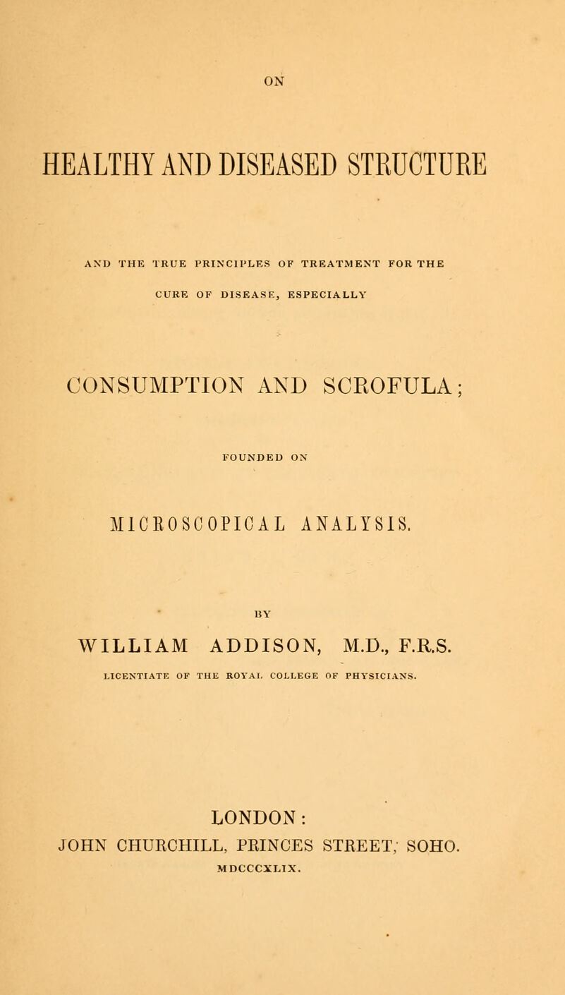 HEALTHY AND DISEASED STRUCTURE AND THE TRUE PRINCIPLES OF TREATMENT FOR THE CURE OF DISEASE, ESPECIALLY CONSUMPTION AND SCROFULA; FOUNDED ON M1CB0SC0PICAL ANALYSIS. BY WILLIAM ADDISON, M.D., F.R.S. LICENTIATE OF THE ROYAI. COLLEGE OF PHYSICIANS. LONDON: JOHN CHURCHILL, PRINCES STREET, SOHO. MDCCCXLIX.