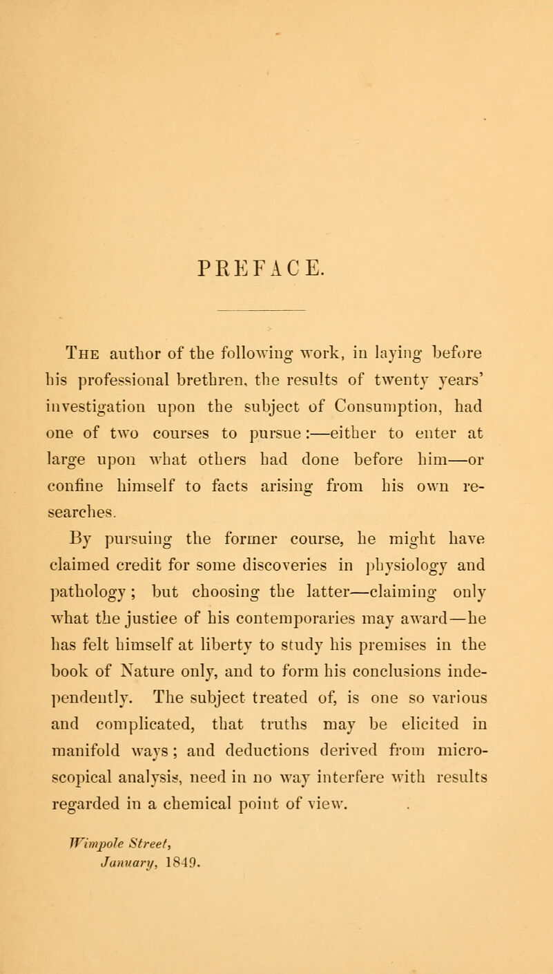 PREFACE. The author of the following work, in laying before his professional brethren, the results of twenty years' investigation upon the subject of Consumption, had one of two courses to pursue:—either to enter at large upon what others had done before him—or confine himself to facts arising from his own re- searches. By pursuing the former course, he might have claimed credit for some discoveries in physiology and pathology; but choosing the latter—claiming only what the justice of his contemporaries may award—he has felt himself at liberty to study his premises in the book of Nature only, and to form his conclusions inde- pendently. The subject treated of, is one so various and complicated, that truths may be elicited in manifold ways; and deductions derived from micro- scopical analysis, need in no way interfere with results regarded in a chemical point of view. IVimpole Street, Jamiary, 1849.