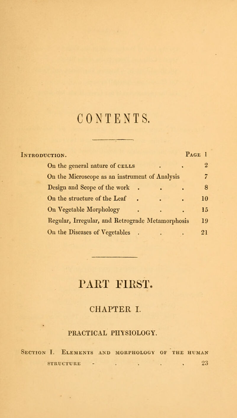 CONTENTS. Introduction. Page 1 On the general nature of cells . . 2 On the Microscope as an instrument of Analysis 7 Design and Scope of the work ... 8 On the structure of the Leaf . . . 10 On Vegetable Morphology . . . 15 Regular, Irregular, and Retrograde Metamorphosis 19 On the Diseases of Vegetables . . . 21 PART FIRST- CHAPTER i. PRACTICAL PHYSIOLOGY. Section I. Elements and morphology of the human STRUCTURE .... 23