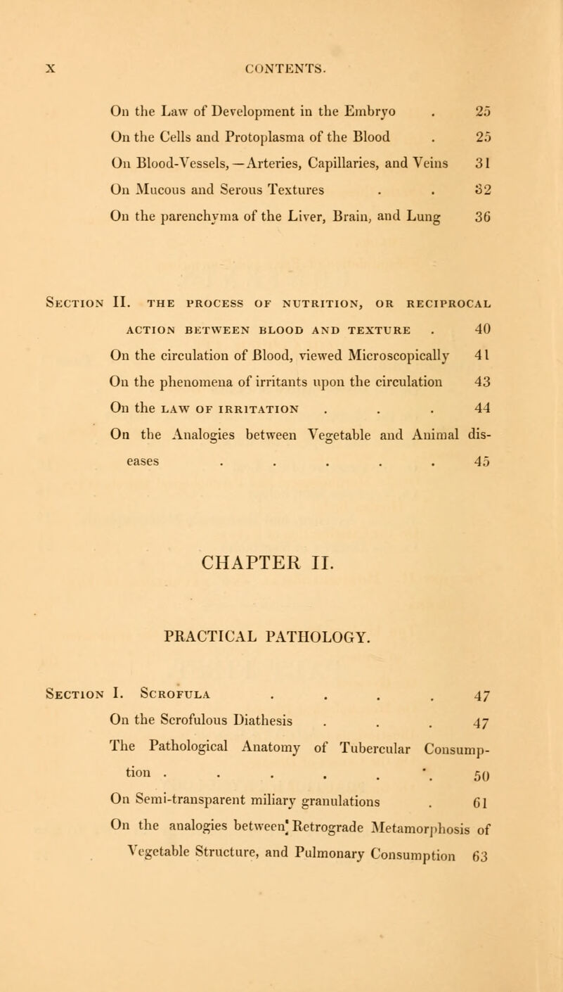 On the Law of Development in the Emhryo . 25 On the Cells and Protoplasma of the Blood . 25 On Blood-Vessels, — Arteries, Capillaries, and Veins 31 On Mucous and Serous Textures . . 82 On the parenchyma of the Liver, Brain, and Lung 36 Section II. the process of nutrition, or reciprocal ACTION BETWEEN BLOOD AND TEXTURE . 40 On the circulation of Blood, viewed Microscopically 41 On the phenomena of irritants upon the circulation 43 On the law of irritation ... 44 On the Analogies between Vegetable and Animal dis- eases ..... 45 CHAPTER II. PRACTICAL PATHOLOGY. Section I. Scrofula ... 47 On the Scrofulous Diathesis . . . 47 The Pathological Anatomy of Tubercular Consump- tion . . . . 50 On Semi-transparent miliary granulations 61 On the analogies between Retrograde Metamorphosis of Vegetable Structure, and Pulmonary Consumption 63