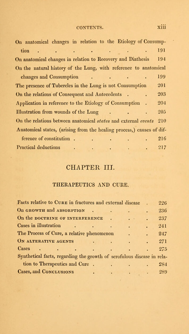 On anatomical changes in relation to the Etiology of Consump- tion ....... 191 On anatomical changes in relation to Recovery and Diathesis 194 On the natural history of the Lung, with reference to anatomical changes and Consumption . . . .199 The presence of Tubercles in the Lung is not Consumption 201 On the relations of Consequent and Antecedents . . 203 Application in reference to the Etiology of Consumption . 204 Illustration from wounds of the Lung . . . 205 On the relations between anatomical states and external events 210 Anatomical states, (arising from the healing process,) causes of dif- ference of constitution . . . . .216 Practical deductions . . . . .217 CHAPTER III. THERAPEUTICS AND CURE. Facts relative to Cure in fractures and external disease . 226 On growth and absorption .... 236 On the doctrine of interference . . - 237 Cases in illustration . . . . 241 The Process of Cure, a relative phenomenon . . 247 On alterative agents .... 271 Cases ....... 275 Synthetical facts, regarding the growth of scrofulous disease in rela- tion to Therapeutics and Cure .... 284 Cases, and Conclusions .... 289