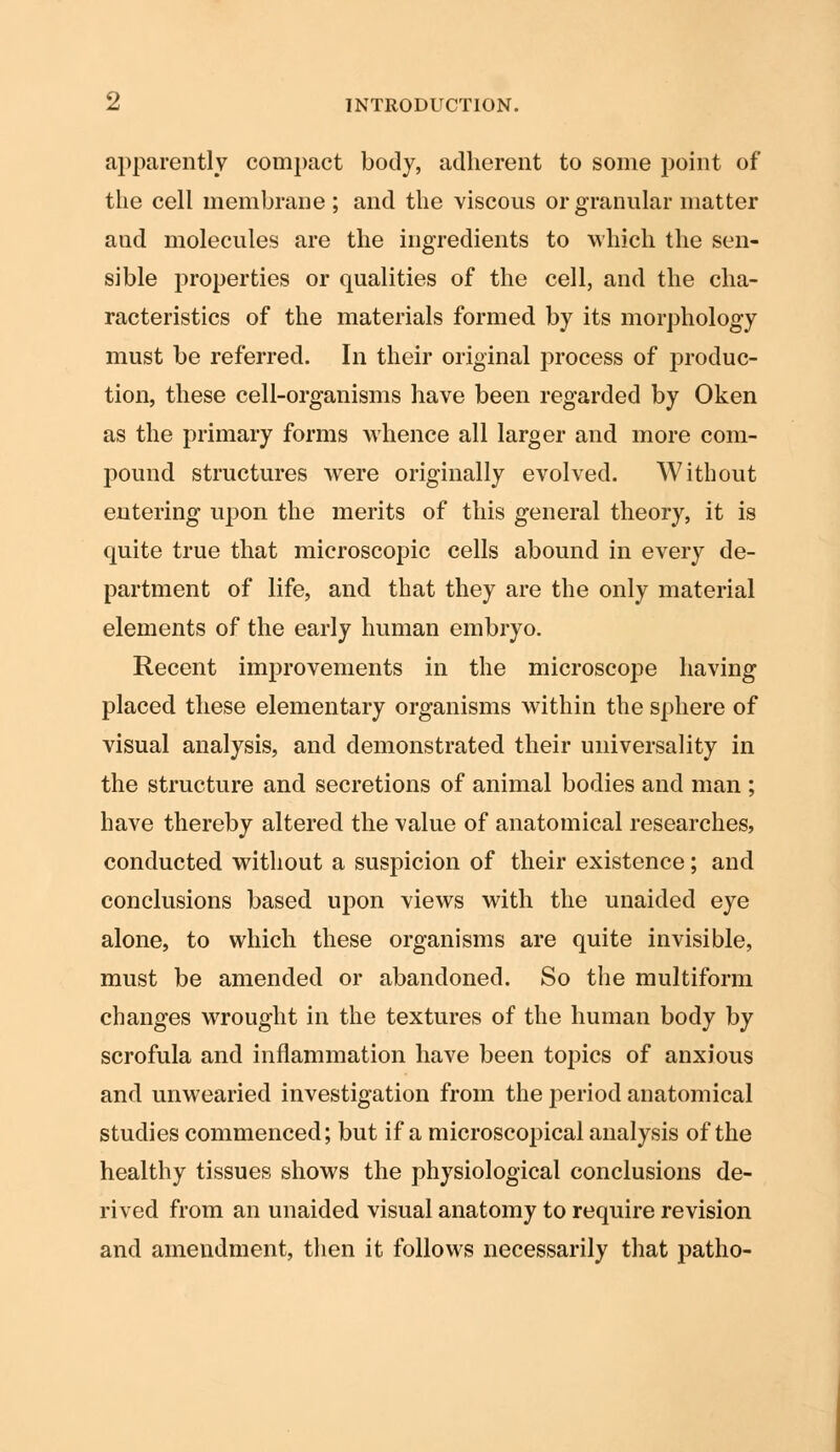 apparently compact body, adherent to some point of the cell membrane ; and the viscous or granular matter aud molecules are the ingredients to which the sen- sible properties or qualities of the cell, and the cha- racteristics of the materials formed by its morphology must be referred. In their original process of produc- tion, these cell-organisms have been regarded by Oken as the primary forms whence all larger and more com- pound structures were originally evolved. Without entering upon the merits of this general theory, it is quite true that microscopic cells abound in every de- partment of life, and that they are the only material elements of the early human embryo. Recent improvements in the microscope having placed these elementary organisms within the sphere of visual analysis, and demonstrated their universality in the structure and secretions of animal bodies and man ; have thereby altered the value of anatomical researches, conducted without a suspicion of their existence; and conclusions based upon views with the unaided eye alone, to which these organisms are quite invisible, must be amended or abandoned. So the multiform changes wrought in the textures of the human body by scrofula and inflammation have been topics of anxious and unwearied investigation from the period anatomical studies commenced; but if a microscopical analysis of the healthy tissues shows the physiological conclusions de- rived from an unaided visual anatomy to require revision and amendment, then it follows necessarily that patho-