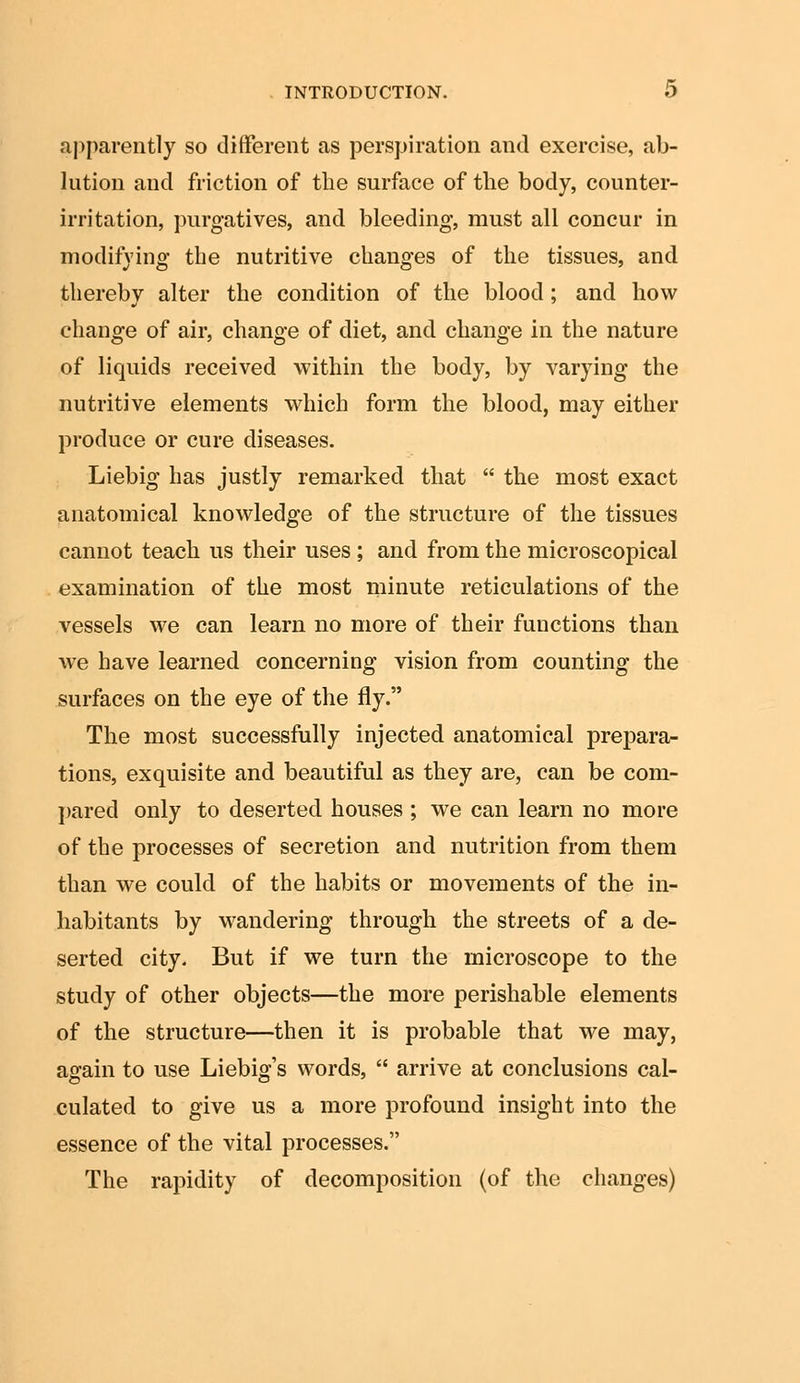 apparently so different as perspiration and exercise, ab- lution and friction of the surface of the body, counter- irritation, purgatives, and bleeding, must all concur in modifying the nutritive changes of the tissues, and thereby alter the condition of the blood ; and how change of air, change of diet, and change in the nature of liquids received within the body, by varying the nutritive elements which form the blood, may either produce or cure diseases. Liebig has justly remarked that  the most exact anatomical knowledge of the structure of the tissues cannot teach us their uses ; and from the microscopical examination of the most minute reticulations of the vessels we can learn no more of their functions than we have learned concerning vision from counting the surfaces on the eye of the fly. The most successfully injected anatomical prepara- tions, exquisite and beautiful as they are, can be com- pared only to deserted houses ; we can learn no more of the processes of secretion and nutrition from them than we could of the habits or movements of the in- habitants by wandering through the streets of a de- serted city. But if we turn the microscope to the study of other objects—the more perishable elements of the structure—then it is probable that we may, again to use Liebig's words,  arrive at conclusions cal- culated to give us a more profound insight into the essence of the vital processes. The rapidity of decomposition (of the changes)