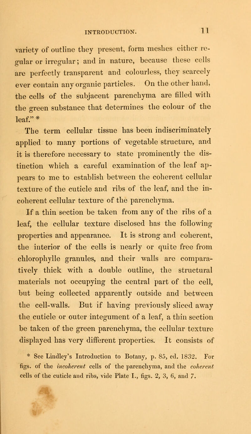 variety of outline they present, form meshes either re- gular or irregular; and in nature, because these cells are perfectly transparent and colourless, they scarcely ever contain any organic particles. On the other hand, the cells of the subjacent parenchyma are filled with the o-reen substance that determines the colour of the o leaf. * The term cellular tissue has been indiscriminately applied to many portions of vegetable structure, and it is therefore necessary to state prominently the dis- tinction which a careful examination of the leaf ap- pears to me to establish between the coherent cellular texture of the cuticle and ribs of the leaf, and the in- coherent cellular texture of the parenchyma. If a thin section be taken from any of the ribs of a leaf, the cellular texture disclosed has the following properties and appearance. It is strong and coherent, the interior of the cells is nearly or quite free from chlorophylle granules, and their walls are compara- tively thick with a double outline, the structural materials not occupying the central part of the cell, but being collected apparently outside and between the cell-walls. But if having previously sliced away the cuticle or outer integument of a leaf, a thin section be taken of the green parenchyma, the cellular texture displayed has very different properties. It consists of * See Lindley's Introduction to Botany, p. 85, ed. 1832. For figs, of the incoherent cells of the parenchyma, and the coherent cells of the cuticle and ribs, vide Plate I., figs. 2, 3, 6, and 7.