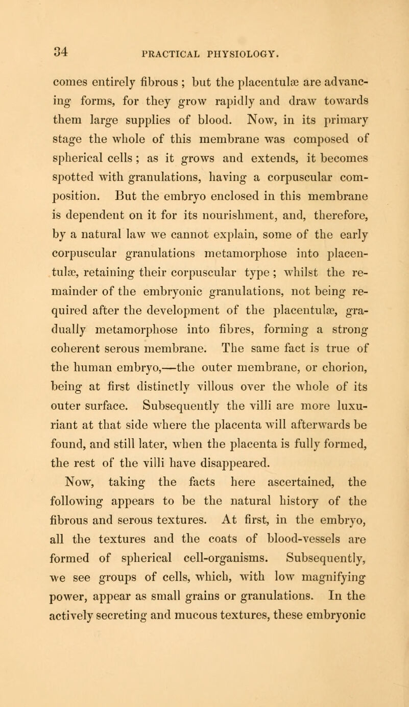 comes entirely fibrous ; but the placentulne are advanc- ing forms, for they grow rapidly and draw towards them large supplies of blood. Now, in its primary stage the whole of this membrane was composed of spherical cells; as it grows and extends, it becomes spotted with granulations, having a corpuscular com- position. But the embryo enclosed in this membrane is dependent on it for its nourishment, and, therefore, by a natural law we cannot explain, some of the early corpuscular granulations metamorphose into placen- tal ae, retaining their corpuscular type ; whilst the re- mainder of the embryonic granulations, not being re- quired after the development of the placentulse, gra- dually metamorphose into fibres, forming a strong- coherent serous membrane. The same fact is true of the human embryo,—the outer membrane, or chorion, being at first distinctly villous over the whole of its outer surface. Subsequently the villi are more luxu- riant at that side where the placenta will afterwards be found, and still later, when the placenta is fully formed, the rest of the villi have disappeared. Now, taking the facts here ascertained, the following appears to be the natural history of the fibrous and serous textures. At first, in the embryo, all the textures and the coats of blood-vessels are formed of spherical cell-organisms. Subsequently, we see groups of cells, which, with low magnifying power, appear as small grains or granulations. In the actively secreting and mucous textures, these embryonic