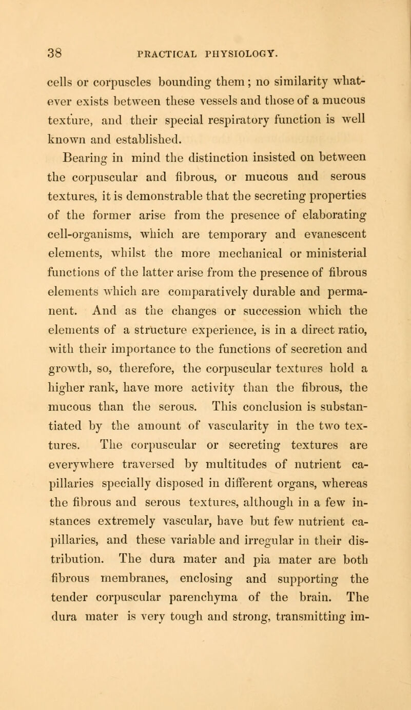 cells or corpuscles bounding them; no similarity what- ever exists between these vessels and those of a mucous texture, and their special respiratory function is well known and established. Bearing in mind the distinction insisted on between the corpuscular and fibrous, or mucous and serous textures, it is demonstrable that the secreting properties of the former arise from the presence of elaborating cell-organisms, which are temporary and evanescent elements, whilst the more mechanical or ministerial functions of the latter arise from the presence of fibrous elements which are comparatively durable and perma- nent. And as the changes or succession which the elements of a structure experience, is in a direct ratio, with their importance to the functions of secretion and growth, so, therefore, the corpuscular textures hold a higher rank, have more activity than the fibrous, the mucous than the serous. This conclusion is substan- tiated by the amount of vascularity in the two tex- tures. The corpuscular or secreting textures are everywhere traversed by multitudes of nutrient ca- pillaries specially disposed in different organs, whereas the fibrous and serous textures, although in a few in- stances extremely vascular, have but few nutrient ca- pillaries, and these variable and irregular in their dis- tribution. The dura mater and pia mater are both fibrous membranes, enclosing and supporting the tender corpuscular parenchyma of the brain. The dura mater is very tough and strong, transmitting im-