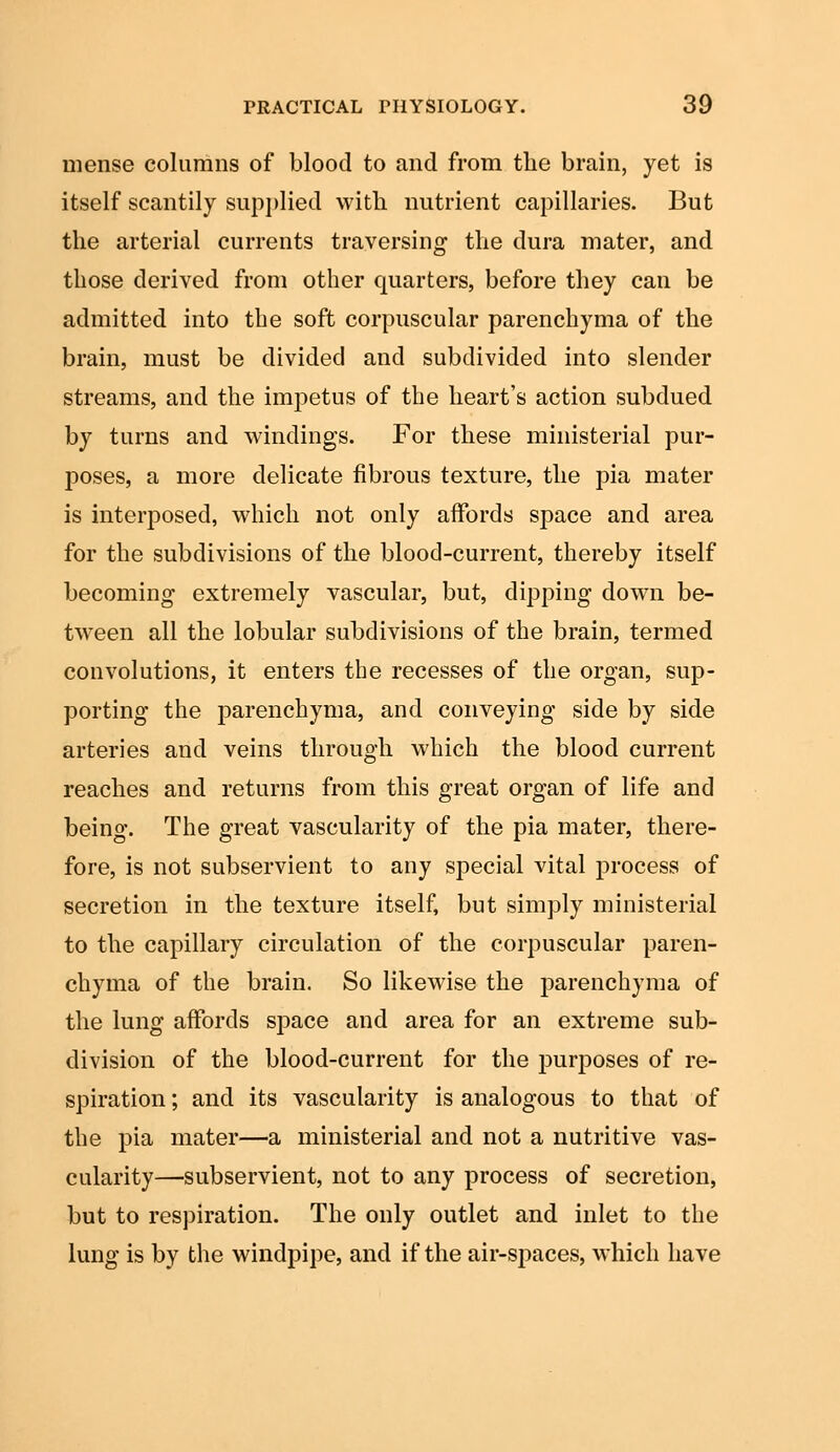 mense columns of blood to and from the brain, yet is itself scantily supplied with nutrient capillaries. But the arterial currents traversing the dura mater, and those derived from other quarters, before they can be admitted into the soft corpuscular parenchyma of the brain, must be divided and subdivided into slender streams, and the impetus of the heart's action subdued by turns and windings. For these ministerial pur- poses, a more delicate fibrous texture, the pia mater is interposed, which not only affords space and area for the subdivisions of the blood-current, thereby itself becoming extremely vascular, but, dipping down be- tween all the lobular subdivisions of the brain, termed convolutions, it enters the recesses of the organ, sup- porting the parenchyma, and conveying side by side arteries and veins through which the blood current reaches and returns from this great organ of life and being. The great vascularity of the pia mater, there- fore, is not subservient to any special vital process of secretion in the texture itself, but simply ministerial to the capillary circulation of the corpuscular paren- chyma of the brain. So likewise the parenchyma of the lung affords space and area for an extreme sub- division of the blood-current for the purposes of re- spiration ; and its vascularity is analogous to that of the pia mater—a ministerial and not a nutritive vas- cularity—subservient, not to any process of secretion, but to respiration. The only outlet and inlet to the lung is by the windpipe, and if the air-spaces, which have