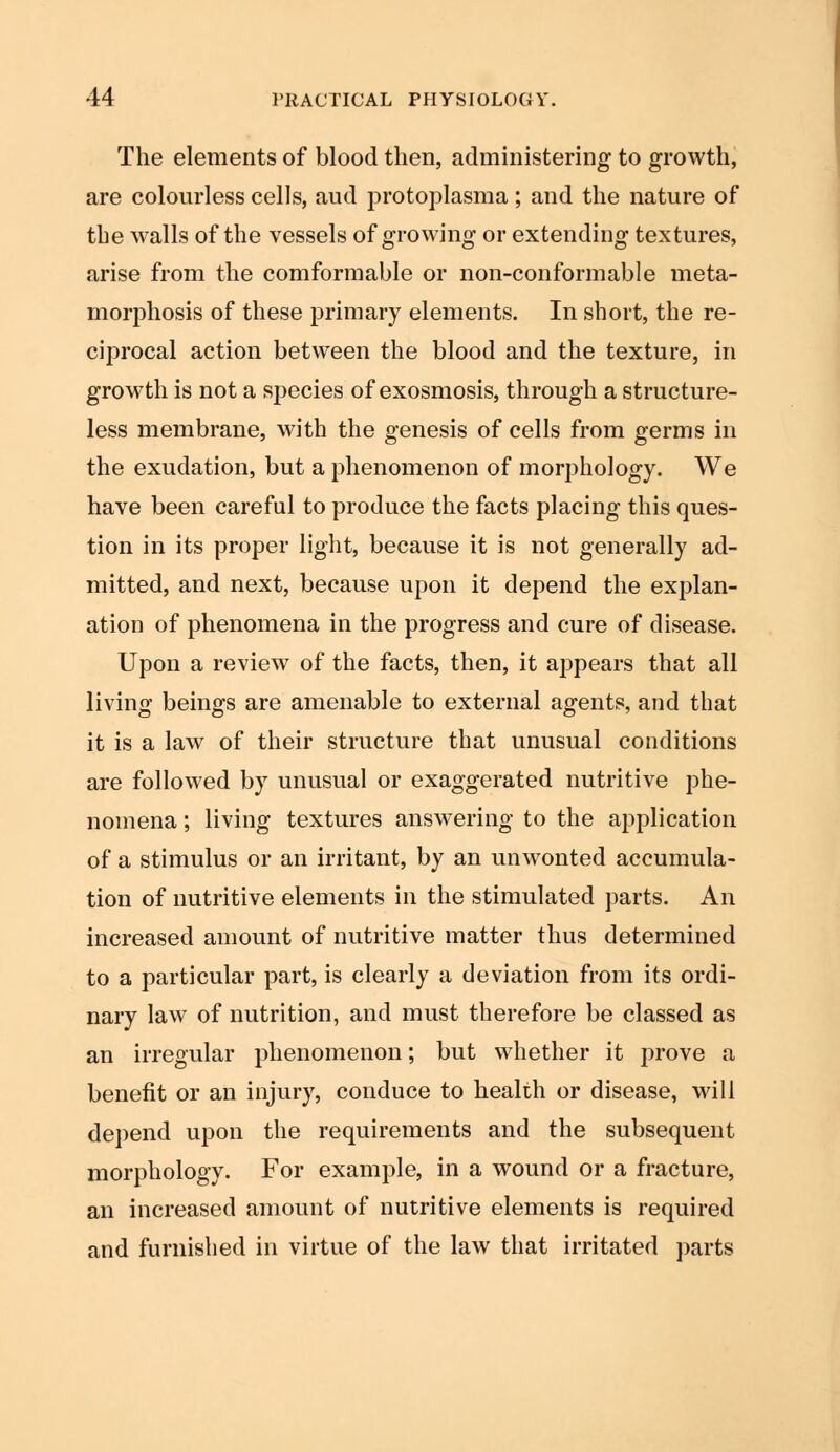 The elements of blood then, administering to growth, are colourless cells, and protoplasma; and the nature of the walls of the vessels of growing or extending textures, arise from the comformable or non-conformable meta- morphosis of these primary elements. In short, the re- ciprocal action between the blood and the texture, in growth is not a species of exosmosis, through a structure- less membrane, with the genesis of cells from germs in the exudation, but a phenomenon of morphology. We have been careful to produce the facts placing this ques- tion in its proper light, because it is not generally ad- mitted, and next, because upon it depend the explan- ation of phenomena in the progress and cure of disease. Upon a review of the facts, then, it appears that all living beings are amenable to external agents, and that it is a law of their structure that unusual conditions are followed by unusual or exaggerated nutritive phe- nomena ; living textures answering to the application of a stimulus or an irritant, by an unwonted accumula- tion of nutritive elements in the stimulated parts. An increased amount of nutritive matter thus determined to a particular part, is clearly a deviation from its ordi- nary law of nutrition, and must therefore be classed as an irregular phenomenon; but whether it prove a benefit or an injury, conduce to health or disease, will depend upon the requirements and the subsequent morphology. For example, in a wound or a fracture, an increased amount of nutritive elements is required and furnished in virtue of the law that irritated parts