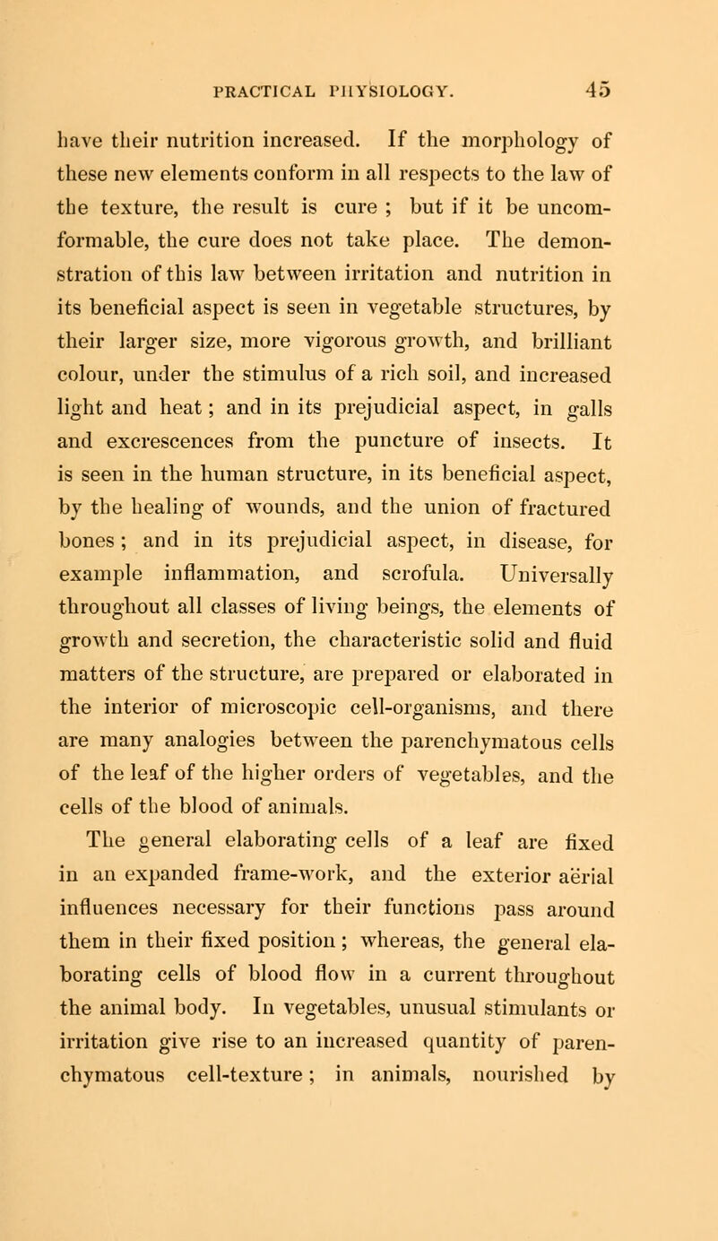 have their nutrition increased. If the morphology of these new elements conform in all respects to the law of the texture, the result is cure ; but if it be uncom- formable, the cure does not take place. The demon- stration of this law between irritation and nutrition in its beneficial aspect is seen in vegetable structures, by their larger size, more vigorous growth, and brilliant colour, under the stimulus of a rich soil, and increased light and heat; and in its prejudicial aspect, in galls and excrescences from the puncture of insects. It is seen in the human structure, in its beneficial aspect, by the healing of wounds, and the union of fractured bones ; and in its prejudicial aspect, in disease, for example inflammation, and scrofula. Universally throughout all classes of living beings, the elements of growth and secretion, the characteristic solid and fluid matters of the structure, are prepared or elaborated in the interior of microscopic cell-organisms, and there are many analogies between the parenchymatous cells of the leaf of the higher orders of vegetables, and the cells of the blood of animals. The general elaborating cells of a leaf are fixed in an expanded frame-work, and the exterior aerial influences necessary for their functions pass around them in their fixed position; whereas, the general ela- borating cells of blood flow in a current throughout the animal body. In vegetables, unusual stimulants or irritation give rise to an increased quantity of paren- chymatous cell-texture; in animals, nourished by