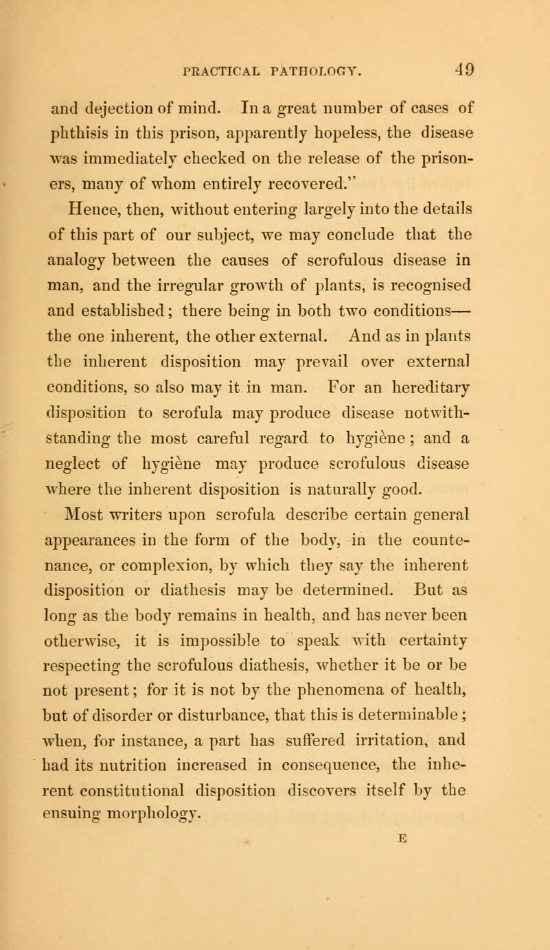 and dejection of mind. In a great number of cases of phthisis in this prison, apparently hopeless, the disease was immediately checked on the release of the prison- ers, many of whom entirely recovered.'' Hence, then, without entering largely into the details of this part of our subject, we may conclude that the analogy between the causes of scrofulous disease in man, and the irregular growth of plants, is recognised and established; there being in both two conditions— the one inherent, the other external. And as in plants the inherent disposition may prevail over external conditions, so also may it in man. For an hereditary disposition to scrofula may produce disease notwith- standing the most careful regard to hygiene ; and a neglect of hygiene may produce scrofulous disease where the inherent disposition is naturally good. Most writers upon scrofula describe certain general appearances in the form of the body, in the counte- nance, or complexion, by which they say the inherent disposition or diathesis may be determined. But as long as the body remains in health, and has never been otherwise, it is impossible to speak with certainty respecting the scrofulous diathesis, whether it be or be not present; for it is not by the phenomena of health, but of disorder or disturbance, that this is determinable ; when, for instance, a part has suffered irritation, and had its nutrition increased in consequence, the inhe- rent constitutional disposition discovers itself by the ensuing morphology. E