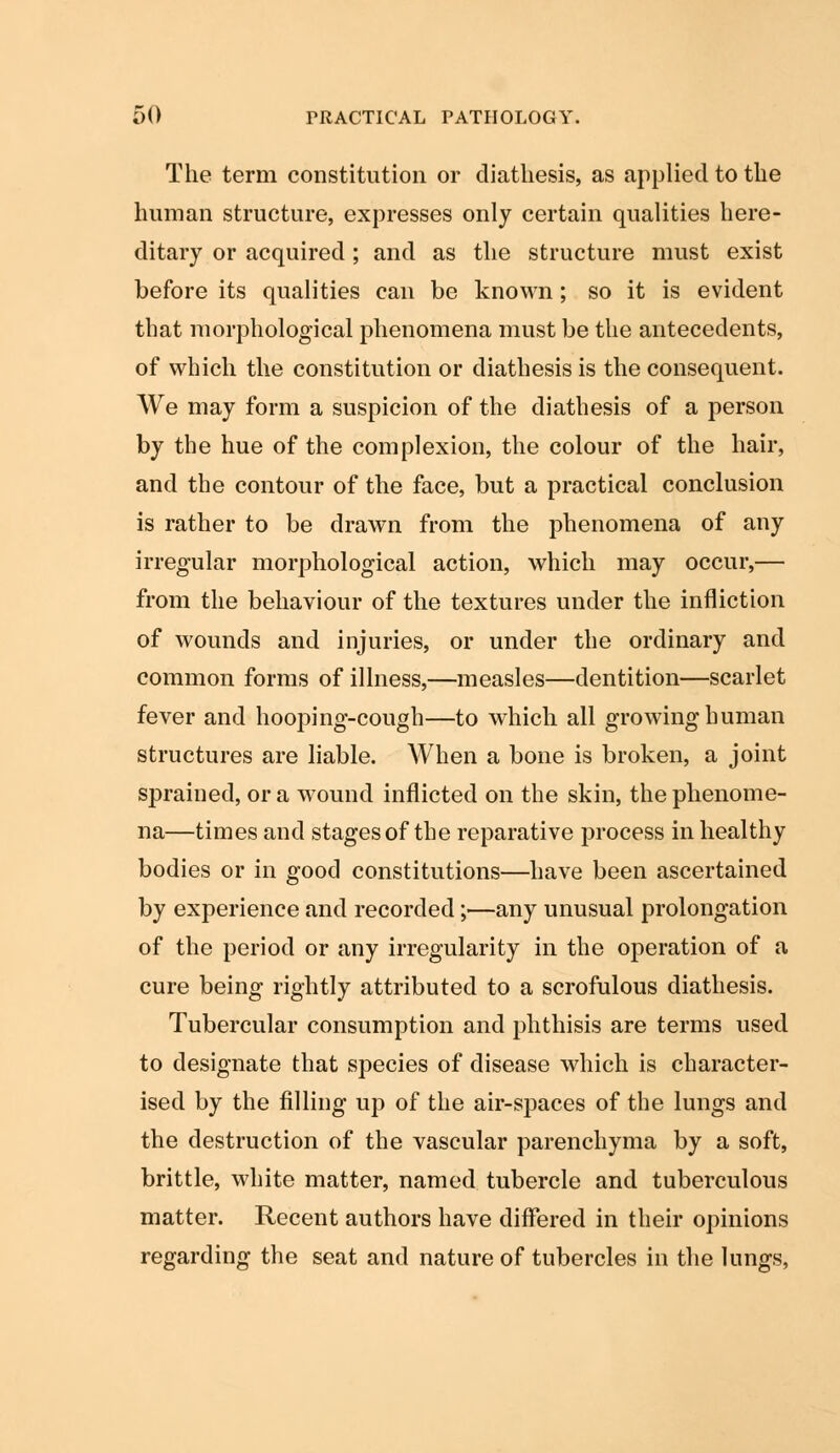 The term constitution or diathesis, as applied to the human structure, expresses only certain qualities here- ditary or acquired; and as the structure must exist before its qualities can be known; so it is evident that morphological phenomena must be the antecedents, of which the constitution or diathesis is the consequent. We may form a suspicion of the diathesis of a person by the hue of the complexion, the colour of the hair, and the contour of the face, but a practical conclusion is rather to be drawn from the phenomena of any irregular morphological action, which may occur,— from the behaviour of the textures under the infliction of wounds and injuries, or under the ordinary and common forms of illness,—measles—dentition—scarlet fever and hooping-cough—to which all growing human structures are liable. When a bone is broken, a joint sprained, or a wound inflicted on the skin, the phenome- na—times and stages of the reparative process in healthy bodies or in good constitutions—have been ascertained by experience and recorded;—any unusual prolongation of the period or any irregularity in the operation of a cure being rightly attributed to a scrofulous diathesis. Tubercular consumption and phthisis are terms used to designate that species of disease which is character- ised by the filling up of the air-spaces of the lungs and the destruction of the vascular parenchyma by a soft, brittle, white matter, named tubercle and tuberculous matter. Recent authors have differed in their opinions regarding the seat and nature of tubercles in the lungs,