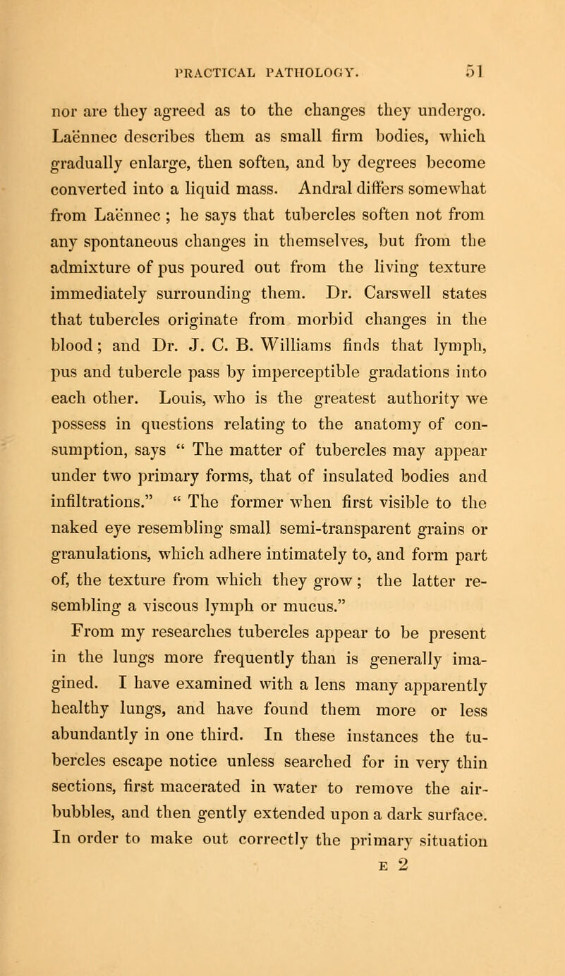 nor are they agreed as to the changes they undergo. Laennec describes them as small firm bodies, ■which gradually enlarge, then soften, and by degrees become converted into a liquid mass. Andral differs somewhat from Laennec ; he says that tubercles soften not from any spontaneous changes in themselves, but from the admixture of pus poured out from the living texture immediately surrounding them. Dr. Carswell states that tubercles originate from morbid changes in the blood; and Dr. J. C. B. Williams finds that lymph, pus and tubercle pass by imperceptible gradations into each other. Louis, who is the greatest authority we possess in questions relating to the anatomy of con- sumption, says  The matter of tubercles may appear under two primary forms, that of insulated bodies and infiltrations.  The former when first visible to the naked eye resembling small semi-transparent grains or granulations, which adhere intimately to, and form part of, the texture from which they grow; the latter re- sembling a viscous lymph or mucus. From my researches tubercles appear to be present in the lungs more frequently than is generally ima- gined. I have examined with a lens many apparently healthy lungs, and have found them more or less abundantly in one third. In these instances the tu- bercles escape notice unless searched for in very thin sections, first macerated in water to remove the air- bubbles, and then gently extended upon a dark surface. In order to make out correctly the primary situation e 2