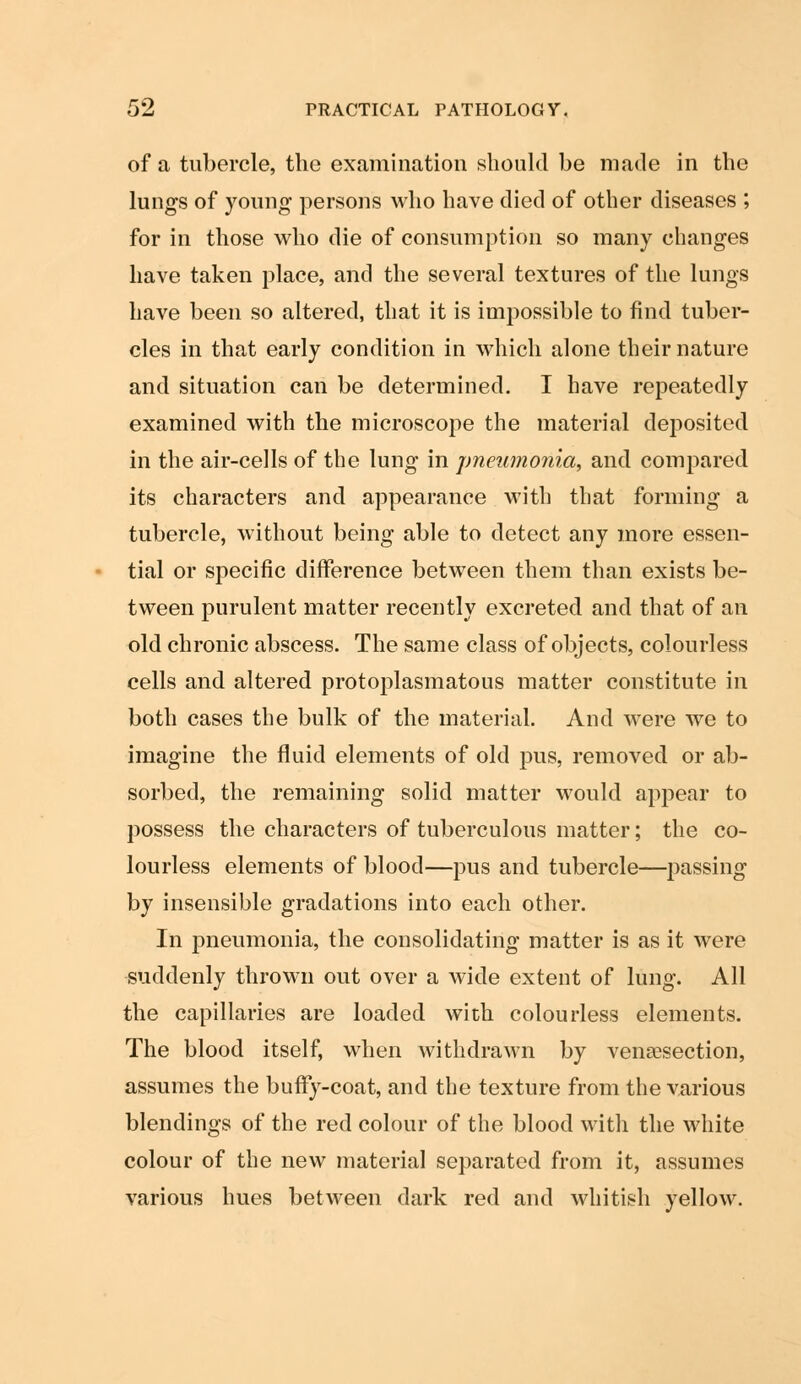 of a tubercle, the examination should be made in the lungs of young persons who have died of other diseases ; for in those who die of consumption so many changes have taken place, and the several textures of the lungs have been so altered, that it is impossible to find tuber- cles in that early condition in which alone their nature and situation can be determined. I have repeatedly examined with the microscope the material deposited in the air-cells of the lung in pneumonia, and compared its characters and appearance with that forming a tubercle, without being able to detect any more essen- tial or specific difference between them than exists be- tween purulent matter recently excreted and that of an old chronic abscess. The same class of objects, colourless cells and altered protoplasmatous matter constitute in both cases the bulk of the material. And were we to imagine the fluid elements of old pus, removed or ab- sorbed, the remaining solid matter would appear to possess the characters of tuberculous matter; the co- lourless elements of blood—pus and tubercle—passing by insensible gradations into each other. In pneumonia, the consolidating matter is as it were suddenly thrown out over a wide extent of lung. All the capillaries are loaded with colourless elements. The blood itself, when withdrawn by venisection, assumes the buffy-coat, and the texture from the various blendings of the red colour of the blood with the white colour of the new material separated from it, assumes various hues between dark red and whitish yellow.