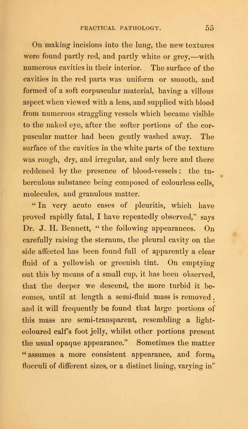 On making incisions into the lung, the new textures were found partly red, and partly white or grey,—with numerous cavities in their interior. The surface of the cavities in the red parts was uniform or smooth, and formed of a soft corpuscular material, having a villous aspect when viewed with a lens, and supplied with blood from numerous straggling vessels which became visible to the naked eye, after the softer portions of the cor- puscular matter had been gently washed away. The surface of the cavities in the white parts of the texture was rough, dry, and irregular, and only here and there reddened by the presence of blood-vessels: the tu- berculous substance being composed of colourless cells, molecules, and granulous matter.  In very acute cases of pleuritis, which have proved rapidly fatal, I have repeatedly observed, says Dr. J. H. Bennett,  the following appearances. On carefully raising the sternum, the pleural cavity on the side affected has been found full of apparently a clear fluid of a yellowish or greenish tint. On emptying- out this by means of a small cup, it has been observed, that the deeper we descend, the more turbid it be- comes, until at length a semi-fluid mass is removed . and it will frequently be found that large portions of this mass are semi-transparent, resembling a light- coloured calf's foot jelly, whilst other portions present the usual opaque appearance. Sometimes the matter  assumes a more consistent appearance, and forms flocculi of different sizes, or a distinct lining, varying in