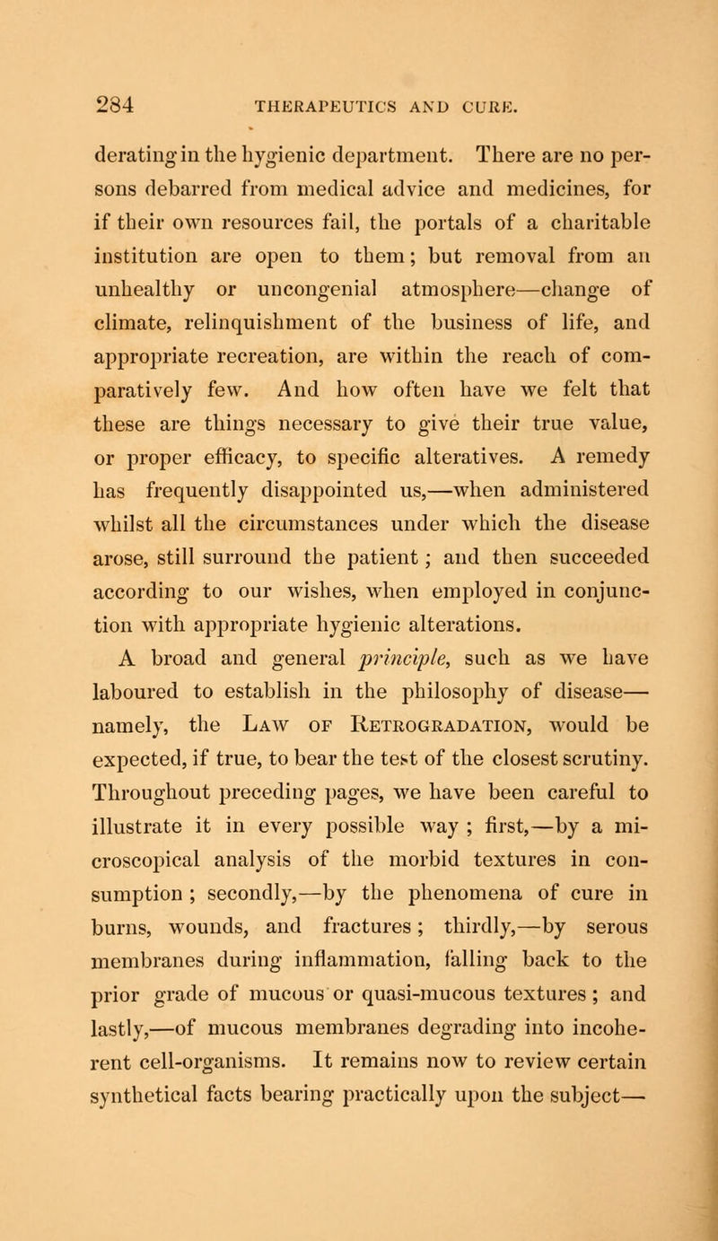 derating in the hygienic department. There are no per- sons debarred from medical advice and medicines, for if their own resources fail, the portals of a charitable institution are open to them; but removal from an unhealthy or uncongenial atmosphere—change of climate, relinquishment of the business of life, and appropriate recreation, are within the reach of com- paratively few. And how often have we felt that these are things necessary to give their true value, or proper efficacy, to specific alteratives. A remedy has frequently disappointed us,—when administered whilst all the circumstances under which the disease arose, still surround the patient; and then succeeded according to our wishes, when employed in conjunc- tion with appropriate hygienic alterations. A broad and general principle, such as we have laboured to establish in the philosophy of disease— namely, the Law of Retrogradation, would be expected, if true, to bear the test of the closest scrutiny. Throughout preceding pages, we have been careful to illustrate it in every possible way ; first,—by a mi- croscopical analysis of the morbid textures in con- sumption ; secondly,—by the phenomena of cure in burns, wounds, and fractures; thirdly,—by serous membranes during inflammation, falling back to the prior grade of mucous or quasi-mucous textures; and lastly,—of mucous membranes degrading into incohe- rent cell-organisms. It remains now to review certain synthetical facts bearing practically upon the subject—