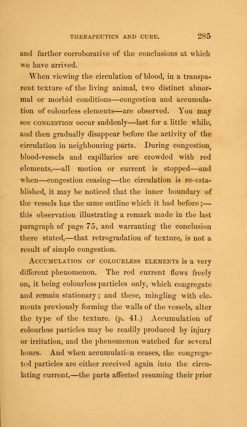 and further corroborative of the conclusions at which we have arrived. When viewing the circulation of blood, in a transpa- rent texture of the living animal, two distinct abnor- mal or morbid conditions—congestion and accumula- tion of colourless elements—are observed. You may see congestion occur suddenly—last for a little while, and then gradually disappear before the activity of the circulation in neighbouring parts. During congestion^ blood-vessels and capillaries are crowded with red elements,—all motion or current is stopped—and when—congestion ceasing—the circulation is re-esta- blished, it may be noticed that the inner boundary of the vessels has the same outline which it had before;— this observation illustrating a remark made in the last paragraph of page 75, and warranting the conclusion there stated,—that retrogradation of texture, is not a result of simple congestion. Accumulation of colourless elements is a very different phenomenon. The red current flows freely on, it being colourless particles only, which congregate and remain stationary; and these, mingling with ele- ments previously forming the walls of the vessels, alter the type of the texture, (p. 41.) Accumulation of colourless particles may be readily produced by injury or irritation, and the phenomenon watched for several hours. And when accumulation ceases, the congrega- ted particles are either received again into the circu- lating current,—the parts affected resuming their prior