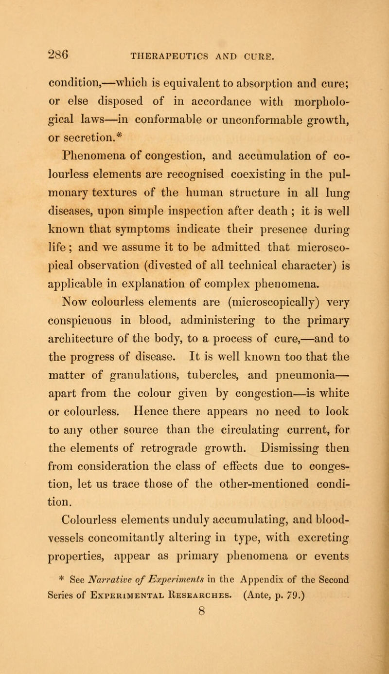 condition,—which is equivalent to absorption and cure; or else disposed of in accordance with morpholo- gical laws—in conformable or unconformable growth, or secretion.* Phenomena of congestion, and accumulation of co- lourless elements are recognised coexisting in the pul- monary textures of the human structure in all lung diseases, upon simple inspection after death ; it is well known that symptoms indicate their presence during life ; and we assume it to be admitted that microsco- pical observation (divested of all technical character) is applicable in explanation of complex phenomena. Now colourless elements are (microscopically) very conspicuous in blood, administering to the primary architecture of the body, to a process of cure,—and to the progress of disease. It is well known too that the matter of granulations, tubercles, and pneumonia— apart from the colour given by congestion—is white or colourless. Hence there appears no need to look to any other source than the circulating current, for the elements of retrograde growth. Dismissing then from consideration the class of effects due to conges- tion, let us trace those of the other-mentioned condi- tion. Colourless elements unduly accumulating, and blood- vessels concomitantly altering in type, with excreting properties, appear as primary phenomena or events * See Narrative of Experiments in the Appendix of the Second Series of Experimental Researches. (Ante, p. 79.) 8