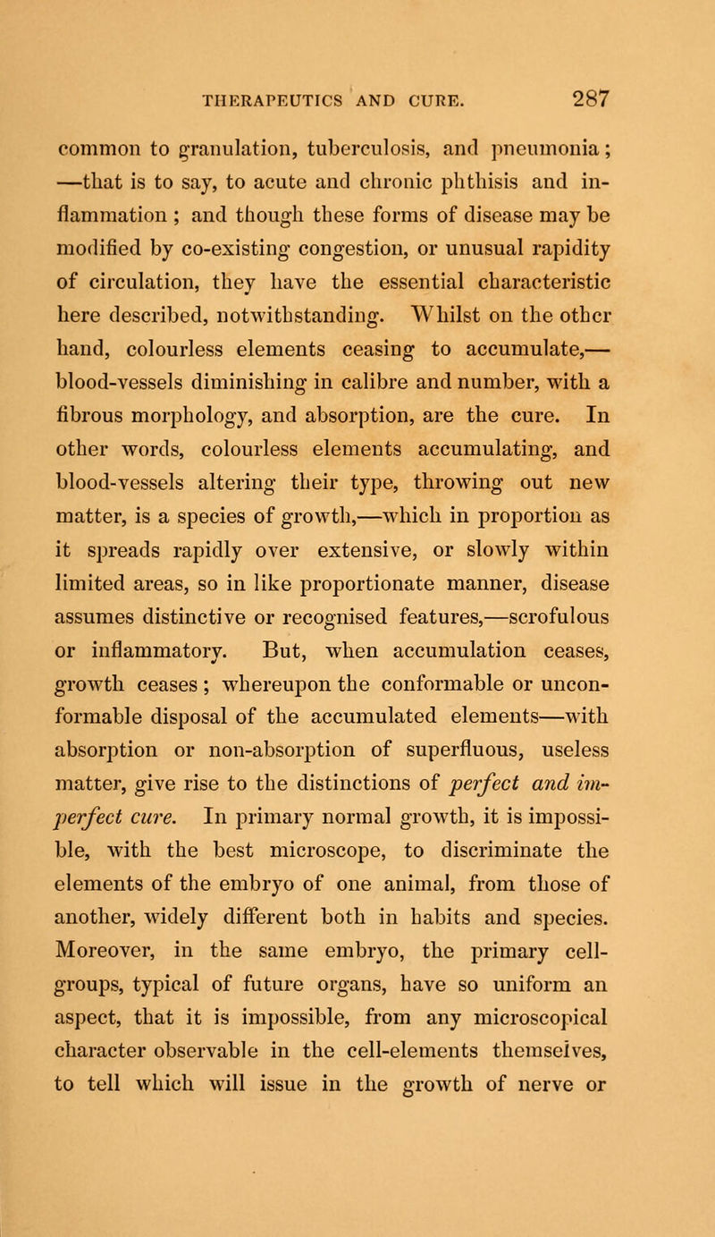 common to granulation, tuberculosis, and pneumonia; —that is to say, to acute and chronic phthisis and in- flammation ; and though these forms of disease may be modified by co-existing congestion, or unusual rapidity of circulation, they have the essential characteristic here described, notwithstanding. Whilst on the other hand, colourless elements ceasing to accumulate,— blood-vessels diminishing in calibre and number, with a fibrous morphology, and absorption, are the cure. In other words, colourless elements accumulating, and blood-vessels altering their type, throwing out new matter, is a species of growth,—which in proportion as it spreads rapidly over extensive, or slowly within limited areas, so in like proportionate manner, disease assumes distinctive or recognised features,—scrofulous or inflammatory. But, when accumulation ceases, growth ceases ; whereupon the conformable or uncon- formable disposal of the accumulated elements—with absorption or non-absorption of superfluous, useless matter, give rise to the distinctions of perfect and im- perfect cure. In primary normal growth, it is impossi- ble, with the best microscope, to discriminate the elements of the embryo of one animal, from those of another, widely different both in habits and species. Moreover, in the same embryo, the primary cell- groups, typical of future organs, have so uniform an aspect, that it is impossible, from any microscopical character observable in the cell-elements themselves, to tell which will issue in the growth of nerve or
