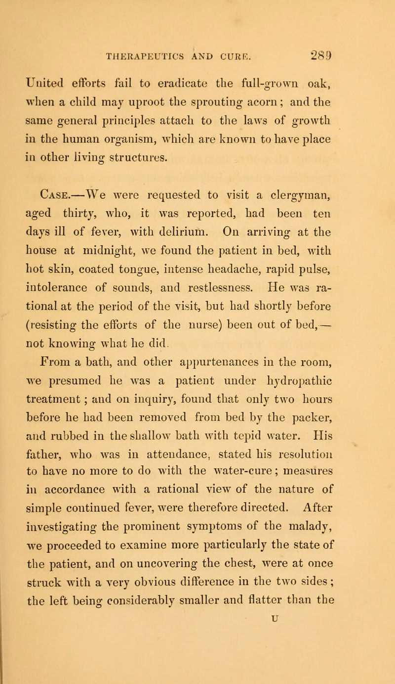United efforts fail to eradicate the full-grown oak, when a child may uproot the sprouting acorn; and the same general principles attach to the laws of growth in the human organism, which are known to have place in other living structures. Case.—We were requested to visit a clergyman, aged thirty, who, it was reported, bad been ten days ill of fever, with delirium. On arriving at the house at midnight, we found the patient in bed, with hot skin, coated tongue, intense headache, rapid pulse, intolerance of sounds, and restlessness. He was ra- tional at the period of the visit, but had shortly before (resisting the efforts of the nurse) been out of bed,— not knowing what he did. From a bath, and other appurtenances in the room, we presumed he was a patient under hydropathic treatment; and on inquiry, found that only two hours before he had been removed from bed by the packer, and rubbed in the shallow bath with tepid water. His father, who was in attendance, stated his resolution to have no more to do with the water-cure; measures in accordance with a rational view of the nature of simple continued fever, were therefore directed. After investigating the prominent symptoms of the malady, we proceeded to examine more particularly the state of the patient, and on uncovering the chest, were at once struck with a very obvious difference in the two sides; the left being considerably smaller and flatter than the u