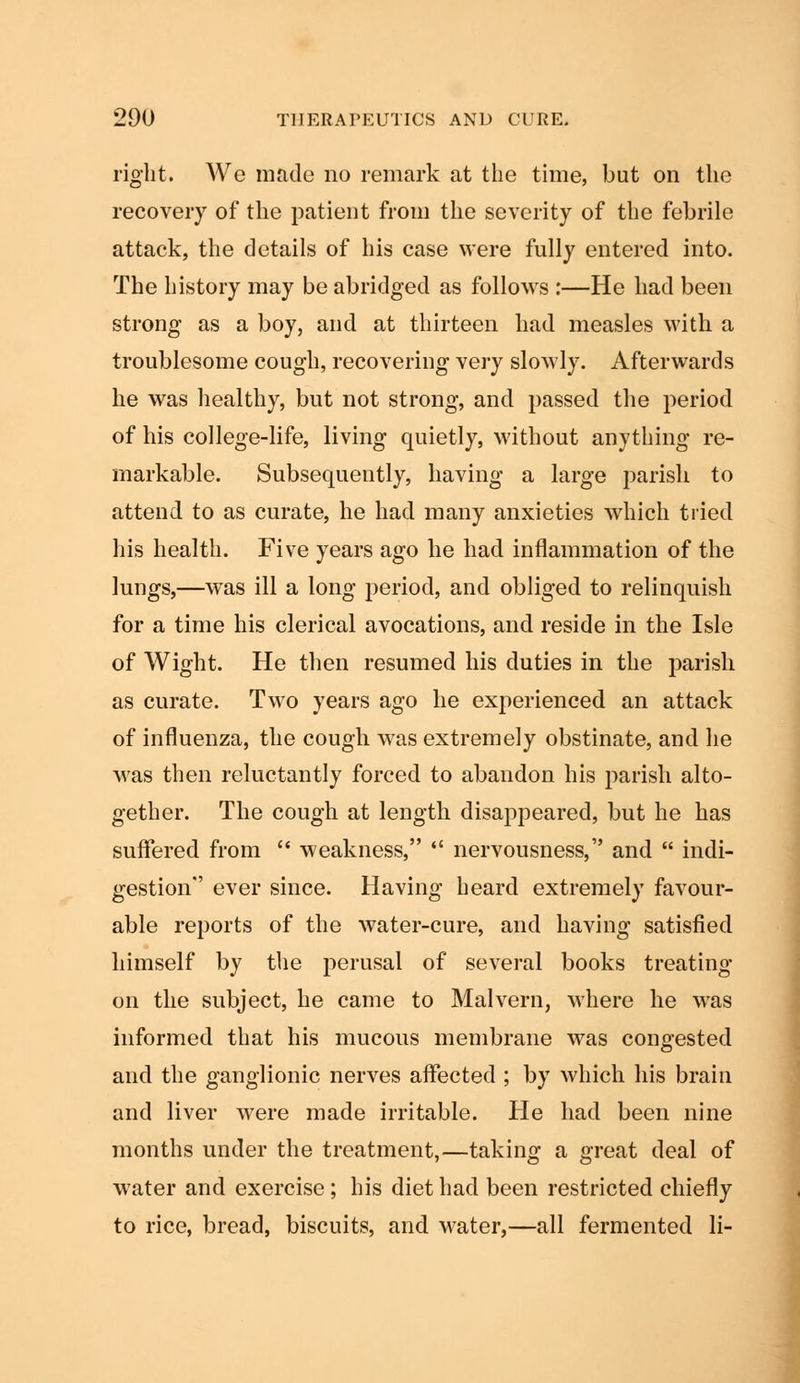 right. We made no remark at the time, but on the recovery of the patient from the severity of the febrile attack, the details of his case were fully entered into. The history may be abridged as follows :—He had been strong as a boy, and at thirteen had measles with a troublesome cough, recovering \ery slowly. Afterwards he was healthy, but not strong, and passed the period of his college-life, living quietly, without anything re- markable. Subsequently, having a large parish to attend to as curate, he had many anxieties which tried his health. Five years ago he had inflammation of the lungs,—was ill a long period, and obliged to relinquish for a time his clerical avocations, and reside in the Isle of Wight. He then resumed his duties in the parish as curate. Two years ago he exr>erienced an attack of influenza, the cough was extremely obstinate, and he was then reluctantly forced to abandon his parish alto- gether. The cough at length disappeared, but he has suffered from  weakness,  nervousness, and  indi- gestion ever since. Having heard extremely favour- able reports of the water-cure, and having satisfied himself by the perusal of several books treating on the subject, he came to Malvern, where he was informed that his mucous membrane was congested and the ganglionic nerves affected ; by which his brain and liver were made irritable. He had been nine months under the treatment,—taking a great deal of water and exercise; his diet had been restricted chiefly to rice, bread, biscuits, and water,—all fermented li-