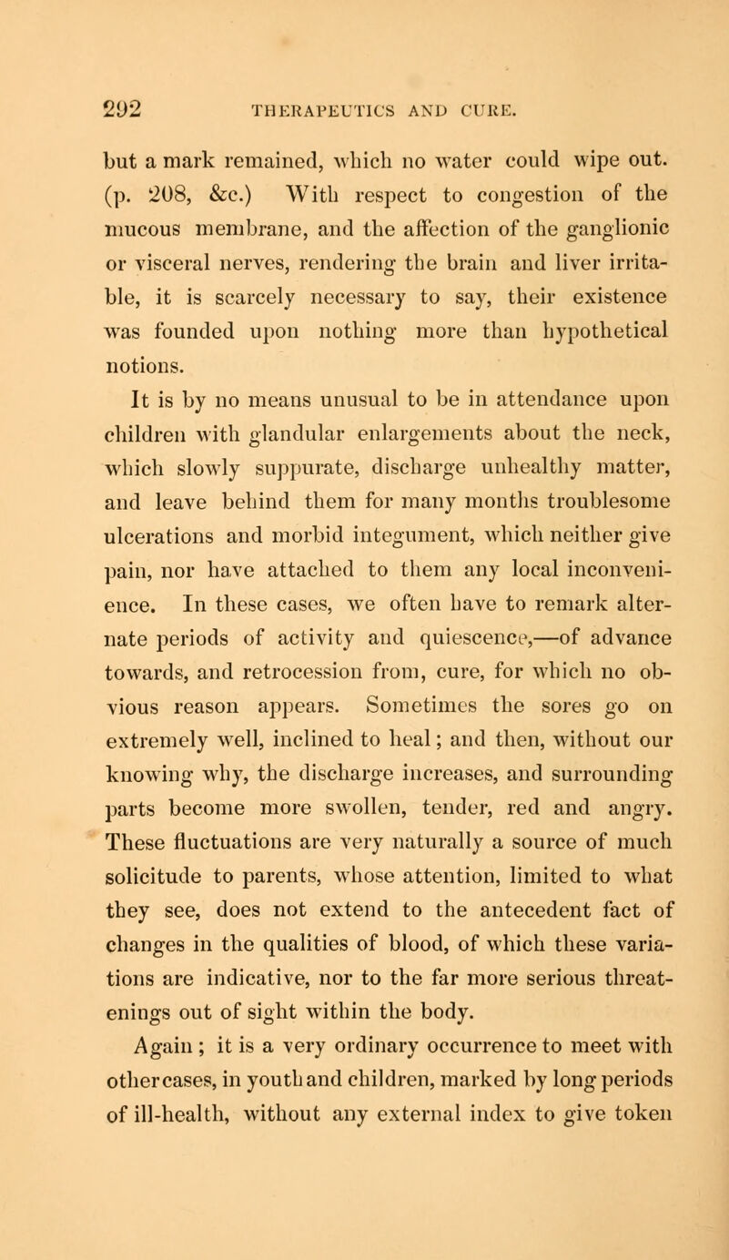 but a mark remained, which no water could wipe out. (p. 208, &c.) With respect to congestion of the mucous membrane, and the affection of the ganglionic or visceral nerves, rendering the brain and liver irrita- ble, it is scarcely necessary to say, their existence was founded upon nothing more than hypothetical notions. It is by no means unusual to be in attendance upon children with glandular enlargements about the neck, which slowly suppurate, discharge unhealthy matter, and leave behind them for many months troublesome ulcerations and morbid integument, which neither give pain, nor have attached to them any local inconveni- ence. In these cases, we often have to remark alter- nate periods of activity and quiescence,—of advance towards, and retrocession from, cure, for which no ob- vious reason appears. Sometimes the sores go on extremely well, inclined to heal; and then, without our knowing why, the discharge increases, and surrounding parts become more swollen, tender, red and angry. These fluctuations are very naturally a source of much solicitude to parents, whose attention, limited to what they see, does not extend to the antecedent fact of changes in the qualities of blood, of which these varia- tions are indicative, nor to the far more serious threat- enings out of sight within the body. Again ; it is a very ordinary occurrence to meet with other cases, in youth and children, marked by long periods of ill-health, without any external index to give token