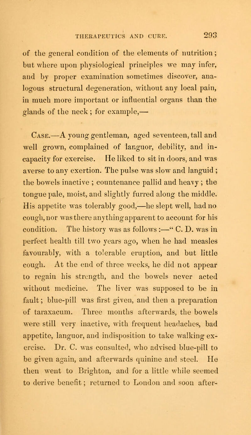 of the 2feneral condition of the elements of nutrition; but where upon physiological principles we may infer, and by proper examination sometimes discover, ana- logous structural degeneration, without any local pain, in much more important or influential organs than the glands of the neck ; for example,— Case.—A young gentleman, aged seventeen, tall and well grown, complained of languor, debility, and in- capacity for exercise. He liked to sit in doors, and was averse to any exertion. The pulse was slow and languid ; the bowels inactive ; countenance pallid and heavy ; the tongue pale, moist, and slightly furred along the middle. His appetite was tolerably good,—he slept well, had no cough, nor was there anything apparent to account for his condition. The history was as follows :— C. D. was in perfect health till two years ago, when he had measles favourably, with a tolerable eruption, and but little cough. At the end of three weeks, he did not appear to regain his strength, and the bowels never acted without medicine. The liver was supposed to be in fault; blue-pill was first given, and then a preparation of taraxacum. Three months afterwards, the bowels were still very inactive, with frequent headaches, bad appetite, languor, and indisposition to take walking ex- ercise. Dr. C. was consulted, who advised blue-pill to be given again, and afterwards quinine and steel. He then went to Brighton, and for a little while seemed to derive benefit; returned to London and soon after-