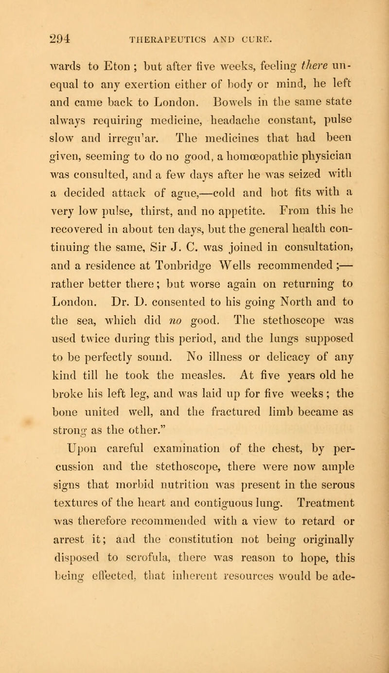 wards to Eton ; but after five weeks, feeling there un- equal to any exertion either of body or mind, he left and came back to London. Bowels in the same state always requiring medicine, headache constant, pulse slow and irregu'ar. The medicines that had been given, seeming to do no good, a homoeopathic physician was consulted, and a few days after he was seized with a decided attack of ague,—cold and hot fits with a very low pulse, thirst, and no appetite. From this he recovered in about ten days, but the general health con- tinuing the same, Sir J. C. was joined in consultation, and a residence at Tollbridge Wells recommended ;— rather better there; but worse again on returning to London. Dr. D. consented to his going North and to the sea, which did no good. The stethoscope was used twice during this period, and the lungs supposed to be perfectly sound. No illness or delicacy of any kind till he took the measles. At five years old he broke his left leg, and was laid up for five weeks; the bone united well, and the fractured limb became as strong as the other. Upon careful examination of the chest, by per- cussion and the stethoscope, there were now ample signs that morbid nutrition was present in the serous textures of the heart and contiguous lung;. Treatment was therefore recommended with a view to retard or arrest it; aad the constitution not being originally disposed to scrofula, there was reason to hope, this being effected, that inherent resources would be ade-