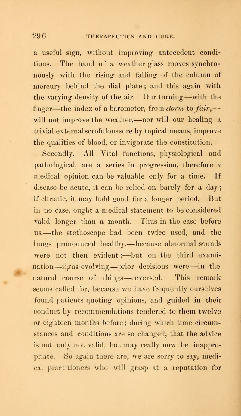a useful sign, without improving antecedent condi- tions. The hand of a weather glass moves synchro- nously with the rising and falling of the column of mercury behind the dial plate; and this again with the varying density of the air. Our turning—with the finger—the index of a barometer, horn storm to fair,— will not improve the weather,—nor will our healing a trivial external scrofulous sore by topical means, improve the qualities of blood, or invigorate the constitution. Secondly. All Vital functions, physiological and pathological, are a series in progression, therefore a medical opinion can be valuable only for a time. If disease be acute, it can be relied on barely for a clay; if chronic, it may hold good for a longer period. But in no case, ought a medical statement to be considered valid longer than a month. Thus in the case before us,—the stethoscope had been twice used, and the lungs pronounced healthy,—because abnormal sounds were not then evident;—but on the third exami- nation—signs evolving—prior decisions were—in the natural course of things—reversed. This remark seems called for, because we have frequently ourselves found patients quoting opinions, and guided in their conduct by recommendations tendered to them twelve or eighteen months before; during which time circum- stances and conditions are so changed, that the advice is not only not valid, but may really now be inappro- priate. So again there are, we are sorry to say, medi- cal practitioners who will grasp at a reputation for