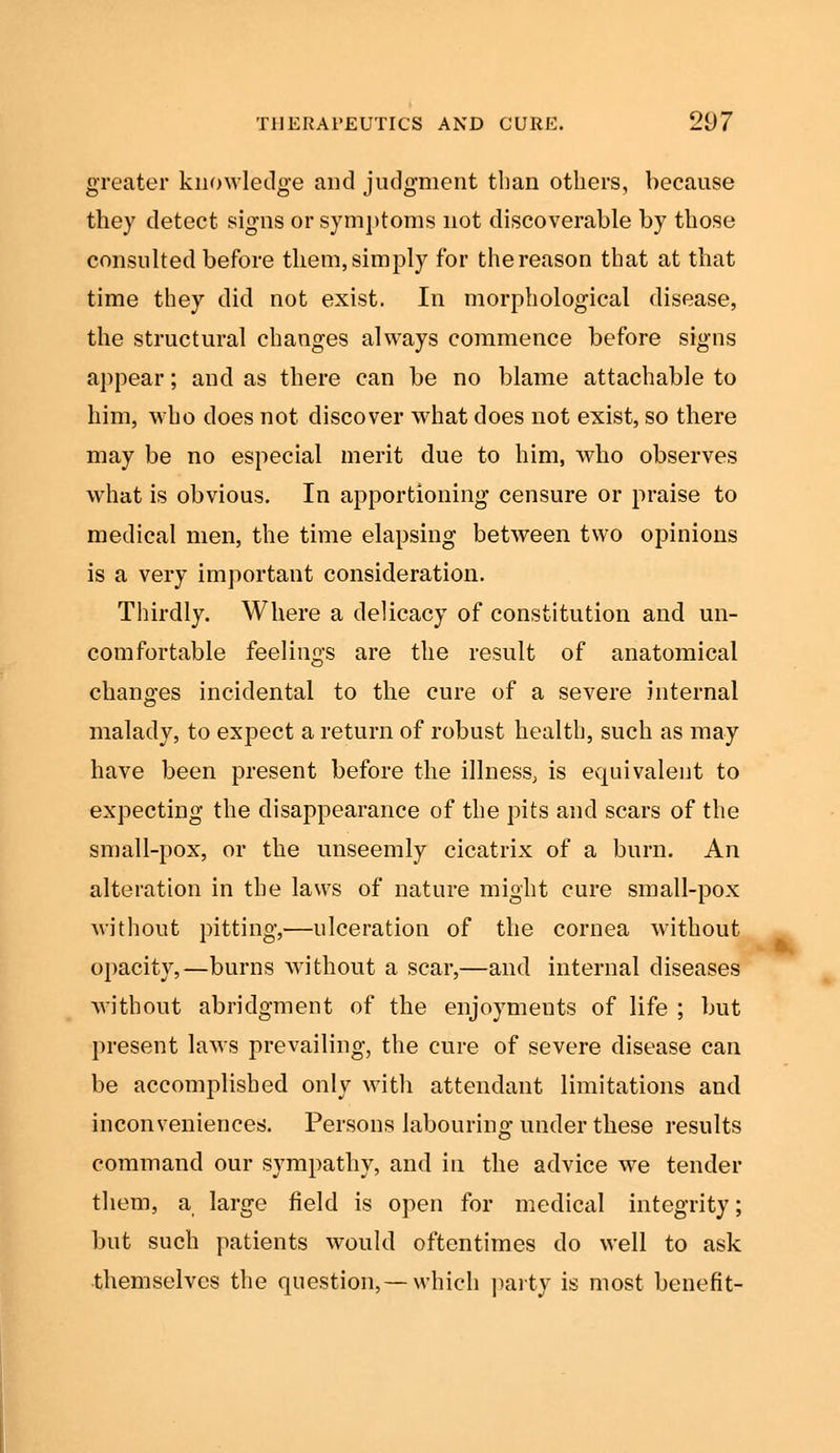 greater knowledge and judgment than others, because they detect signs or symptoms not discoverable by those consulted before them, simply for the reason that at that time they did not exist. In morphological disease, the structural changes always commence before signs appear; and as there can be no blame attachable to him, who does not discover what does not exist, so there may be no especial merit due to him, who observes what is obvious. In apportioning censure or praise to medical men, the time elapsing between two opinions is a very important consideration. Thirdly. Where a delicacy of constitution and un- comfortable feelings are the result of anatomical changes incidental to the cure of a severe internal malady, to expect a return of robust health, such as may have been present before the illness, is equivalent to expecting the disappearance of the pits and scars of the small-pox, or the unseemly cicatrix of a burn. An alteration in the laws of nature might cure small-pox without pitting,—ulceration of the cornea without opacity,—burns without a scar,—and internal diseases without abridgment of the enjoyments of life ; but present laws prevailing, the cure of severe disease can be accomplished only with attendant limitations and inconveniences. Persons labouring under these results command our sympathy, and in the advice we tender them, a large field is open for medical integrity; but such patients would oftentimes do well to ask themselves the question,—which party is most benefit-