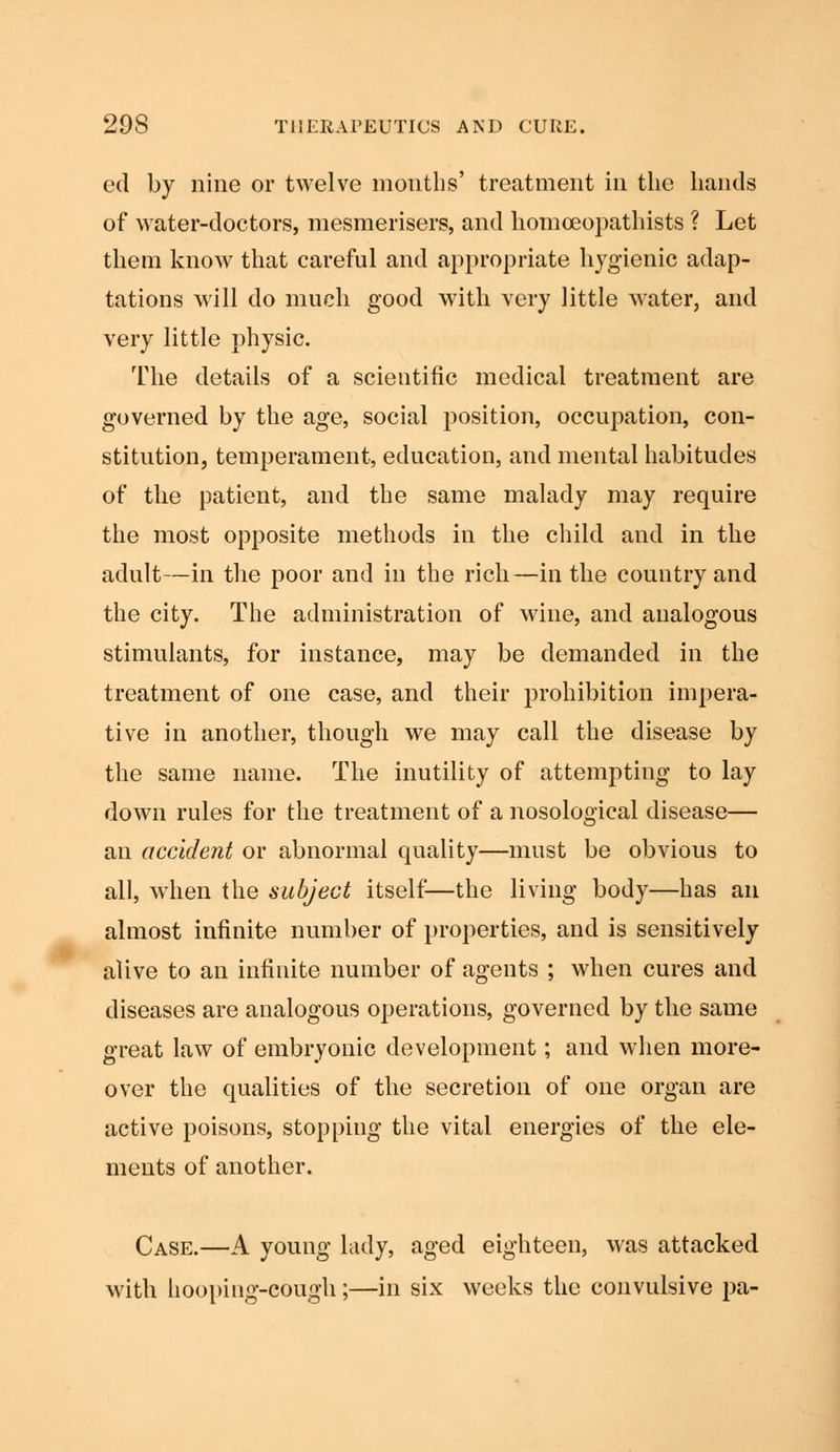 ed by nine or twelve months' treatment in the hands of water-doctors, mesmerisers, and liomoeopathists ? Let them know that careful and appropriate hygienic adap- tations will do much good with very little water, and very little physic. The details of a scientific medical treatment are governed by the age, social position, occupation, con- stitution, temperament, education, and mental habitudes of the patient, and the same malady may require the most opposite methods in the child and in the adult—in the poor and in the rich—in the country and the city. The administration of wine, and analogous stimulants, for instance, may be demanded in the treatment of one case, and their prohibition impera- tive in another, though we may call the disease by the same name. The inutility of attempting to lay down rules for the treatment of a nosological disease— an accident or abnormal quality—must be obvious to all, when the subject itself—the living body—has an almost infinite number of properties, and is sensitively alive to an infinite number of agents ; when cures and diseases are analogous operations, governed by the same great law of embryonic development; and when more- over the qualities of the secretion of one organ are active poisons, stopping the vital energies of the ele- ments of another. Case.—A young lady, aged eighteen, was attacked with hooping-cough;—in six weeks the convulsive pa-