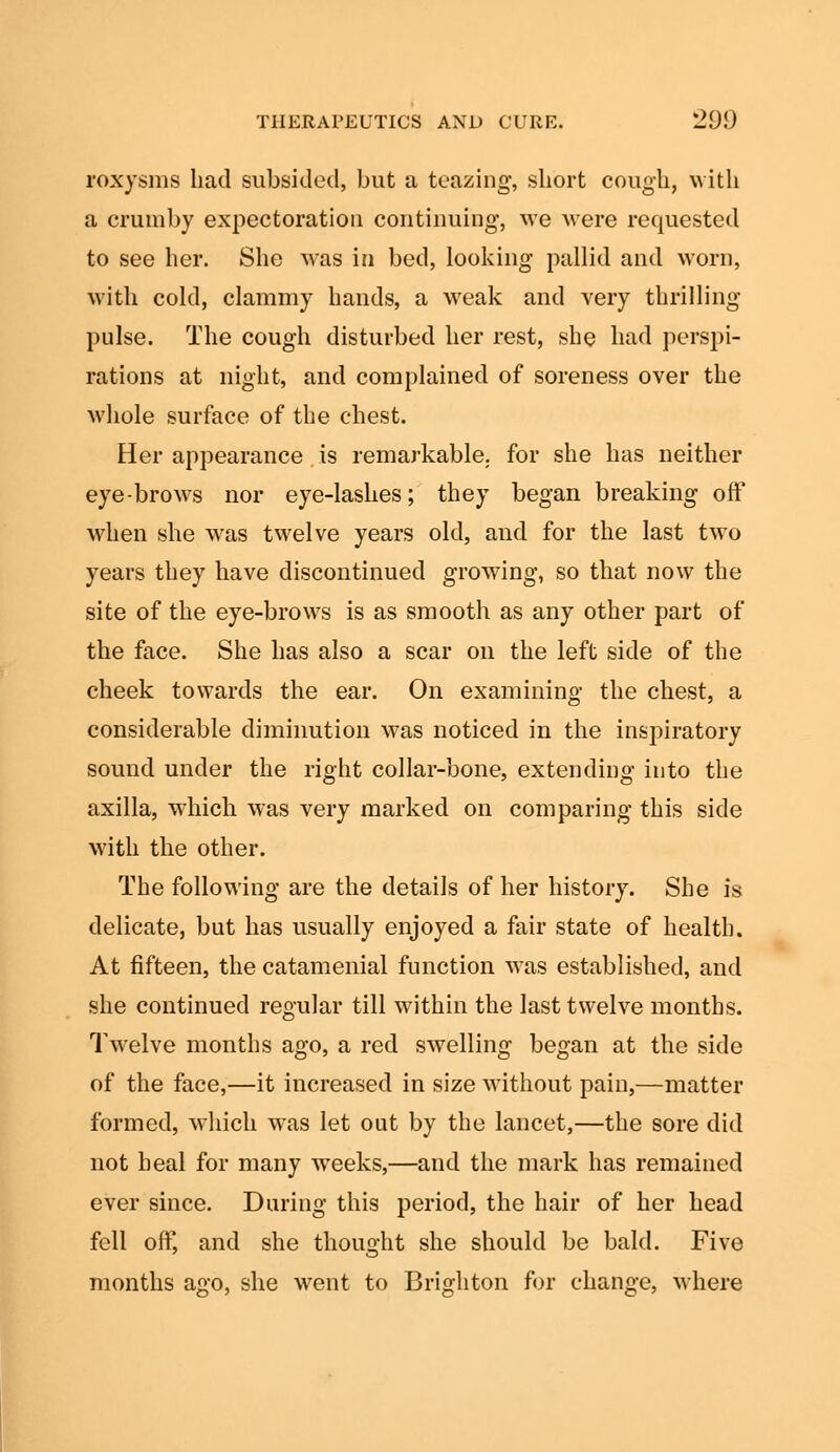 roxysms had subsided, but a teazing, short cough, with a crumby expectoration continuing, we were requested to see her. She was in bed, looking pallid and worn, with cold, clammy hands, a weak and very thrilling pulse. The cough disturbed her rest, she had perspi- rations at night, and complained of soreness over the whole surface of the chest. Her appearance is remarkable, for she has neither eye-brows nor eye-lashes; they began breaking off when she was twelve years old, and for the last two years they have discontinued growing, so that now the site of the eye-brows is as smooth as any other part of the face. She has also a scar on the left side of the cheek towards the ear. On examining the chest, a considerable diminution was noticed in the inspiratory sound under the right collar-bone, extending into the axilla, which was very marked on comparing this side with the other. The following are the details of her history. She is delicate, but has usually enjoyed a fair state of health. At fifteen, the catamenial function was established, and she continued regular till within the last twelve months. Twelve months ago, a red swelling began at the side of the face,—it increased in size without pain,—matter formed, which was let out by the lancet,—the sore did not heal for many weeks,—and the mark has remained ever since. During this period, the hair of her head fell off, and she thought she should be bald. Five months ago, she went to Brighton for change, where
