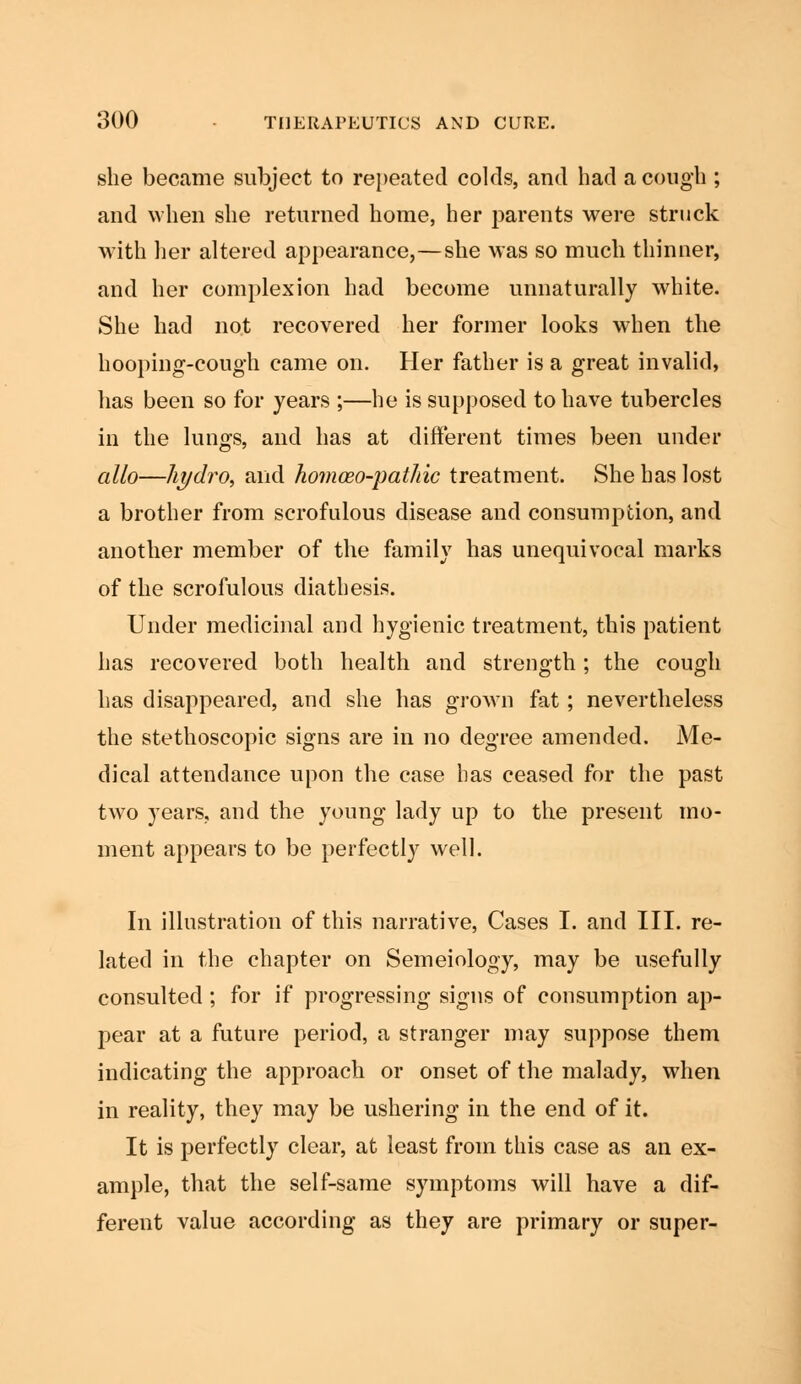 she became subject to repeated colds, and had a cough ; and when she returned home, her parents were struck with her altered appearance,—she was so much thinner, and her complexion had become unnaturally white. She had not recovered her former looks when the hooping-cough came on. Her father is a great invalid, has been so for years ;—he is supposed to have tubercles in the lungs, and has at different times been under alio—hydro, and homceo-pathic treatment. She has lost a brother from scrofulous disease and consumption, and another member of the family has unequivocal marks of the scrofulous diathesis. Under medicinal and hygienic treatment, this patient has recovered both health and strength; the cough has disappeared, and she has grown fat; nevertheless the stethoscopic signs are in no degree amended. Me- dical attendance upon the case has ceased for the past two years, and the young lady up to the present mo- ment appears to be perfectly well. In illustration of this narrative, Cases I. and III. re- lated in the chapter on Semeiology, may be usefully consulted ; for if progressing signs of consumption ap- pear at a future period, a stranger may suppose them indicating the approach or onset of the malady, when in reality, they may be ushering in the end of it. It is perfectly clear, at least from this case as an ex- ample, that the self-same symptoms will have a dif- ferent value according as they are primary or super-