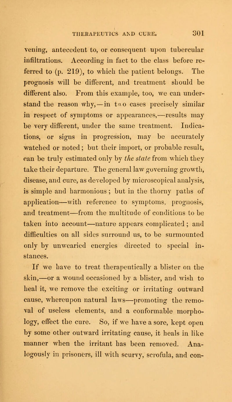 veiling, antecedent to, or consequent upon tubercular infiltrations. According in fact to the class before re- ferred to (p. 219), to which the patient belongs. The prognosis will be different, and treatment should be different also. From this example, too, we can under- stand the reason why, — in two cases precisely similar in respect of symptoms or appearances,—results may be very different, under the same treatment. Indica- tions, or signs in progression, may be accurately watched or noted; but their import, or probable result, can be truly estimated only by the state from which they take their departure. The general law governing growth, disease, and cure, as developed by microscopical analysis, is simple and harmonious ; but in the thorny paths of application—with reference to symptoms, prognosis, and treatment—from the multitude of conditions to be taken into account—nature appears complicated ; and difficulties on all sides surround us, to be surmounted only by unwearied energies directed to special in- stances. If we have to treat therapeutically a blister on the skin,—or a wound occasioned by a blister, and wish to heal it, we remove the exciting or irritating outward cause, whereupon natural laws—promoting the remo- val of useless elements, and a conformable morpho- logy, effect the cure. So, if we have a sore, kept open by some other outward irritating cause, it heals in like manner when the irritant has been removed. Ana- logously in prisoners, ill with scurvy, scrofula, and con-