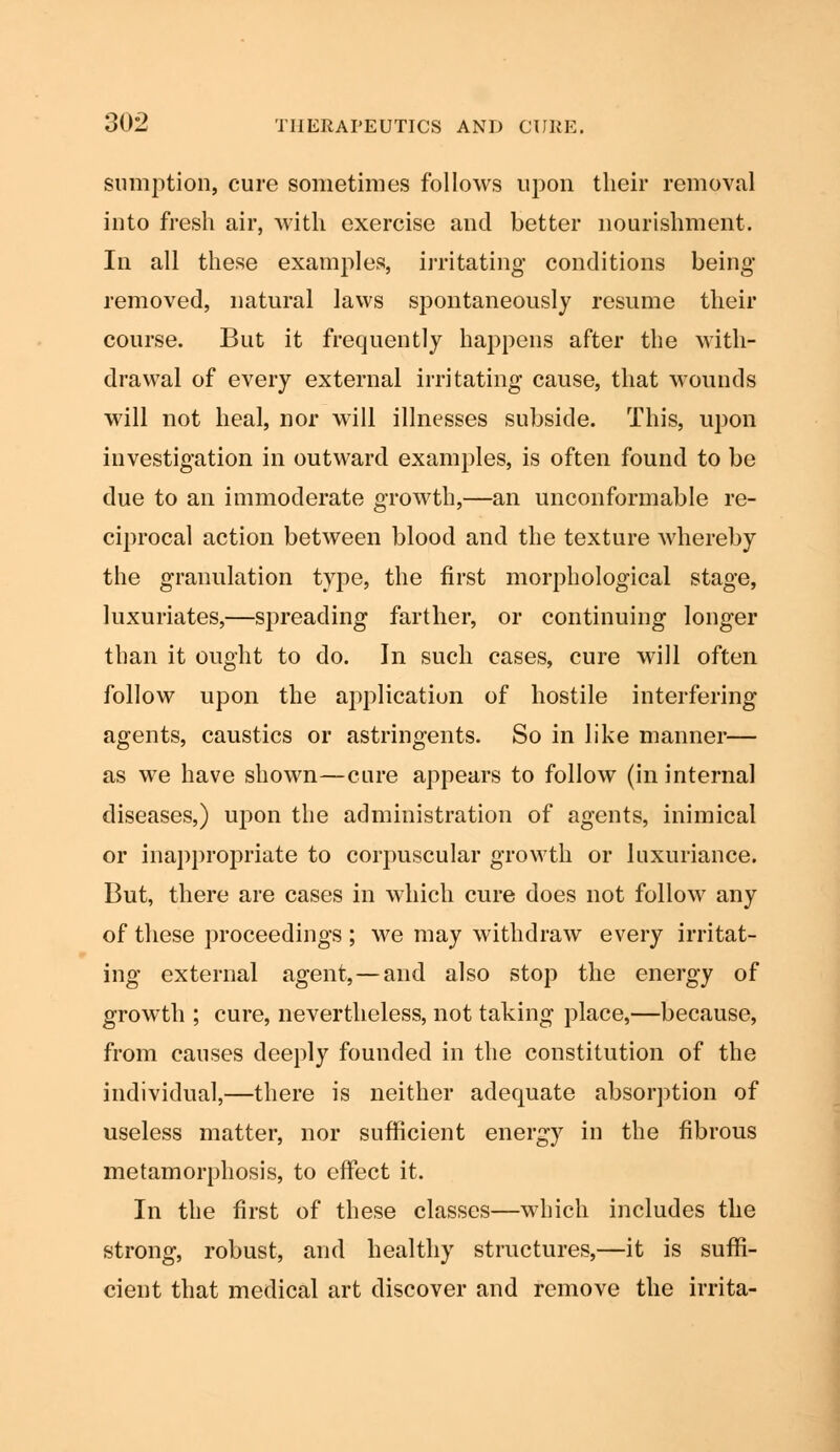 sumption, cure sometimes follows upon their removal into fresh air, with exercise and better nourishment. In all these examples, irritating conditions being removed, natural laws spontaneously resume their course. But it frequently happens after the with- drawal of every external irritating cause, that wounds will not heal, nor will illnesses subside. This, upon investigation in outward examples, is often found to be due to an immoderate growth,—an unconformable re- ciprocal action between blood and the texture whereby the granulation type, the first morphological stage, luxuriates,—spreading farther, or continuing longer than it ought to do. In such cases, cure will often follow upon the application of hostile interfering agents, caustics or astringents. So in like manner— as we have shown—cure appears to follow (in internal diseases,) upon the administration of agents, inimical or inappropriate to corpuscular growth or luxuriance. But, there are cases in which cure does not follow any of these proceedings ; we may withdraw every irritat- ing external agent,—and also stop the energy of growth ; cure, nevertheless, not taking place,—because, from causes deeply founded in the constitution of the individual,—there is neither adequate absorption of useless matter, nor sufficient energy in the fibrous metamorphosis, to effect it. In the first of these classes—which includes the strong, robust, and healthy structures,—it is suffi- cient that medical art discover and remove the irrita-