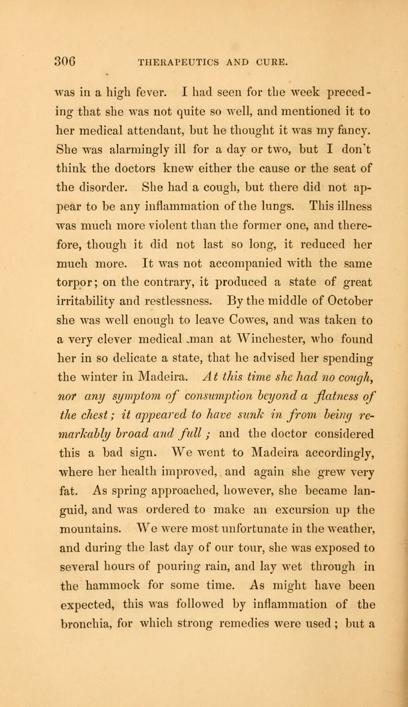 was in a high fever. I had seen for the week preced- ing that she was not quite so well, and mentioned it to her medical attendant, but he thought it was my fancy. She was alarmingly ill for a day or two, but I don't think the doctors knew either the cause or the seat of the disorder. She had a cough, but there did not ap- pear to be any inflammation of the lungs. This illness was much more violent than the former one, and there- fore, though it did not last so long, it reduced her much more. It was not accompanied with the same torpor; on the contrary, it produced a state of great irritability and restlessness. By the middle of October she was well enough to leave Cowes, and was taken to a very clever medical .man at Winchester, who found her in so delicate a state, that he advised her spending the winter in Madeira. At this time she had no cough, nor any symptom of consumption beyond a flatness of the chest; it appeared to have sunk in from beinq re- markably broad and full ; and the doctor considered this a bad sign. We went to Madeira accordingly, where her health improved, and again she grew very fat. As spring approached, however, she became lan- guid, and was ordered to make an excursion up the mountains. We were most unfortunate in the weather, and during the last day of our tour, she was exposed to several hours of pouring rain, and lay wet through in the hammock for some time. As might have been expected, this was followed by inflammation of the bronchia, for which strong remedies were used; but a