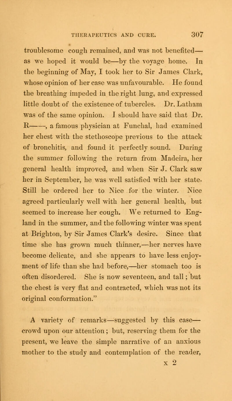 troublesome cough remained, and was not benefited— as we hoped it would be—by the voyage home. In the beginning of May, I took her to Sir James Clark, whose opinion of her case was unfavourable. He found the breathing impeded in the right lung, and expressed little doubt of the existence of tubercles. Dr. Latham was of the same opinion. I should have said that Dr. R , a famous physician at Funchal, had examined her chest with the stethoscope previous to the attack of bronchitis, and found it perfectly sound. During the summer following the return from Madeira, her general health improved, and when Sir J. Clark saw her in September, he was well satisfied with her state. Still he ordered her to Nice for the winter. Nice agreed particularly well with her general health, but seemed to increase her cough. We returned to Eng- land in the summer, and the following winter was spent at Brighton, by Sir James Clark's desire. Since that time she has grown much thinner,—her nerves have become delicate, and she appears to have less enjoy- ment of life than she had before,—her stomach too is often disordered. She is now seventeen, and tall; but the chest is very flat and contracted, which was not its original conformation/' A variety of remarks—suggested by this case— crowd upon our attention; but, reserving them for the present, we leave the simple narrative of an anxious mother to the study and contemplation of the reader, x 2