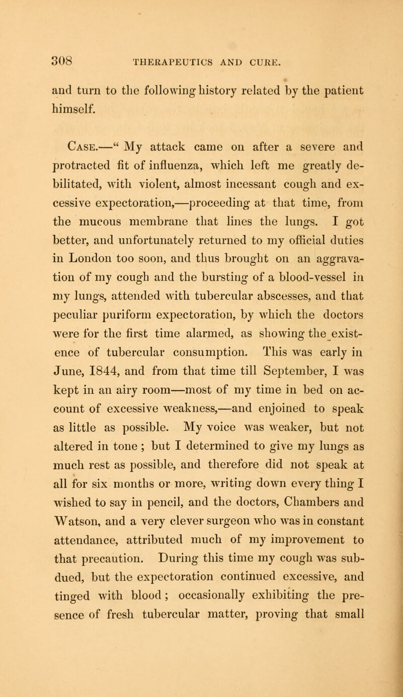 and turn to the following history related by the patient himself. Case.— My attack came on after a severe and protracted fit of influenza, which left me greatly de- bilitated, with violent, almost incessant cough and ex- cessive expectoration,—proceeding at that time, from the mucous membrane that lines the lungs. I got better, and unfortunately returned to my official duties in London too soon, and thus brought on an aggrava- tion of my cough and the bursting of a blood-vessel in my lungs, attended with tubercular abscesses, and that peculiar puriform expectoration, by which the doctors were for the first time alarmed, as showing theexist- ence of tubercular consumption. This was early in June, 1844, and from that time till September, I was kept in an airy room—most of my time in bed on ac- count of excessive weakness,—and enjoined to speak as little as possible. My voice was weaker, but not altered in tone ; but I determined to give my lungs as much rest as possible, and therefore did not speak at all for six months or more, writing down every thing I wished to say in pencil, and the doctors, Chambers and Watson, and a very clever surgeon who was in constant attendance, attributed much of my improvement to that precaution. During this time my cough was sub- dued, but the expectoration continued excessive, and tinged with blood ; occasionally exhibiting the pre- sence of fresh tubercular matter, proving that small