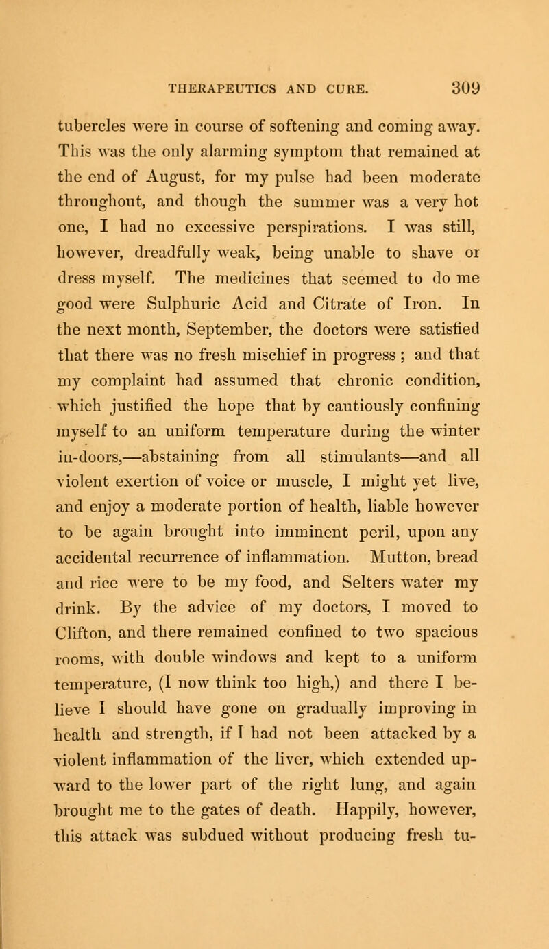 tubercles were in course of softening and coming away. This was the only alarming symptom that remained at the end of August, for my pulse had been moderate throughout, and though the summer was a very hot one, I had no excessive perspirations. I was still, however, dreadfully weak, being unable to shave or dress myself. The medicines that seemed to do me good were Sulphuric Acid and Citrate of Iron. In the next month, September, the doctors were satisfied that there was no fresh mischief in progress ; and that my complaint had assumed that chronic condition, which justified the hope that by cautiously confining myself to an uniform temperature during the winter in-doors,—abstaining from all stimulants—and all violent exertion of voice or muscle, I might yet live, and enjoy a moderate portion of health, liable however to be again brought into imminent peril, upon any accidental recurrence of inflammation. Mutton, bread and rice were to be my food, and Selters water my drink. By the advice of my doctors, I moved to Clifton, and there remained confined to two spacious rooms, with double windows and kept to a uniform temperature, (I now think too high,) and there I be- lieve I should have gone on gradually improving in health and strength, if I had not been attacked by a violent inflammation of the liver, which extended up- ward to the lower part of the right lung, and again brought me to the gates of death. Happily, however, this attack was subdued without producing fresh tu-
