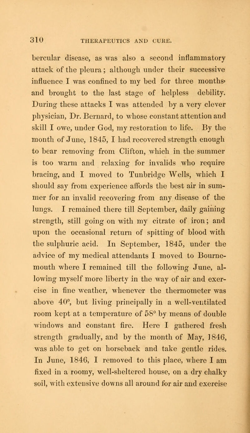 bercular disease, as was also a second inflammatory attack of the pleura; although under their successive influence I was confined to my bed for three months* and brought to the last stage of helpless debility. During these attacks I was attended by a very clever physician, Dr. Bernard, to whose constant attention and skill I owe, under God, my restoration to life. By the month of June, 1845, I had recovered strength enough to bear removing from Clifton, which in the summer is too warm and relaxing for invalids who require bracing, and I moved to Tunbridge Wells, which I should say from experience affords the best air in sum- mer for an invalid recovering from any disease of the lungs. I remained there till September, daily gaining strength, still going on with my citrate of iron; and upon the occasional return of spitting of blood with the sulphuric acid. In September, 1845, under the advice of my medical attendants I moved to Bourne- mouth where I remained till the following June, al- lowing myself more liberty in the way of air and exer- cise in fine weather, whenever the thermometer was above 40°, but living principally in a well-ventilated room kept at a temperature of 58° by means of double windows and constant fire. Here I gathered fresh strength gradually, and by the month of May, 1846, was able to get on horseback and take gentle rides. In June, 1846, I removed to this place, where I am fixed in a roomy, well-sheltered house, on a dry chalky soil, with extensive downs all around for air and exercise