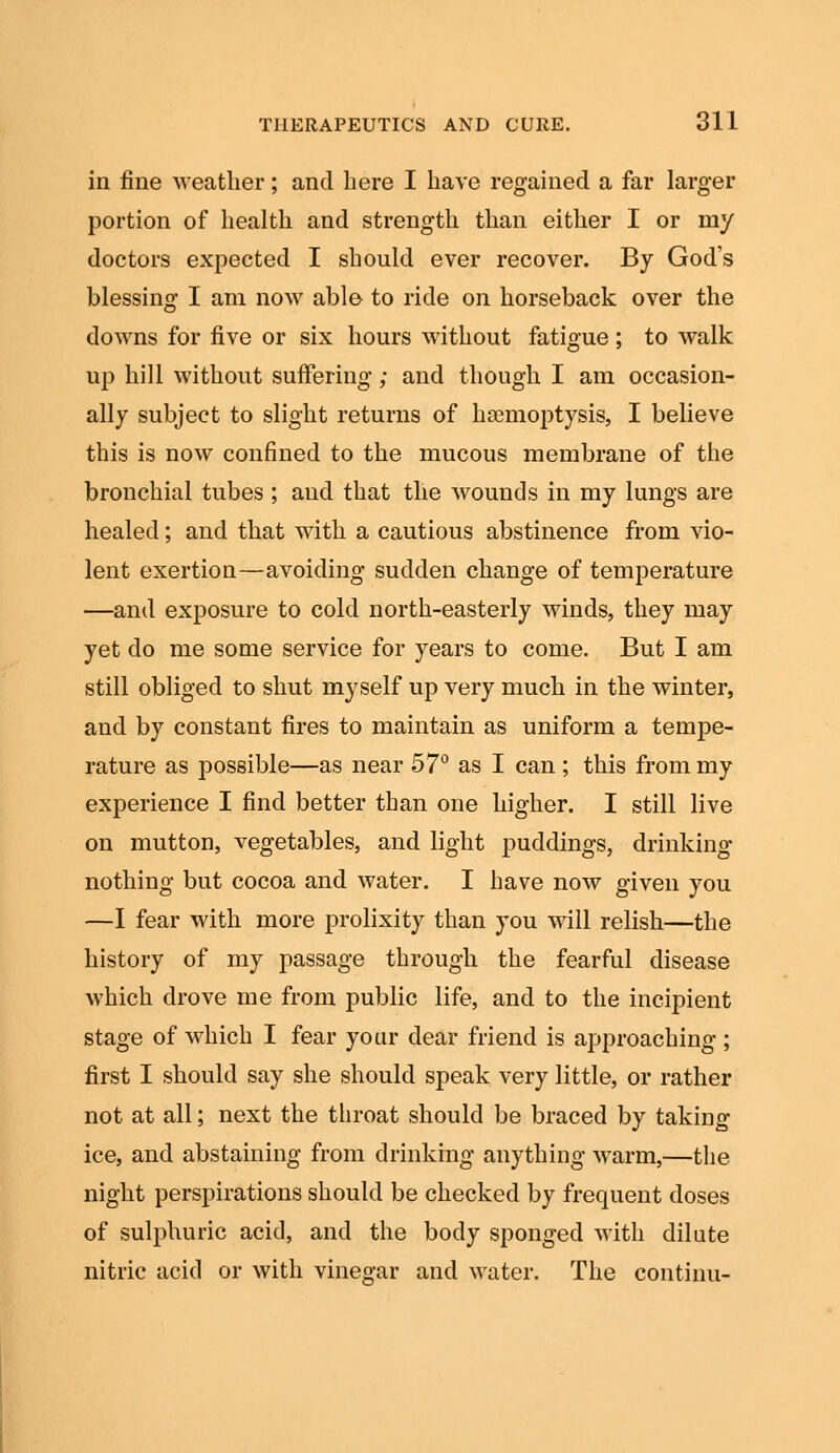 in fine weather; and here I have regained a far larger portion of health and strength than either I or my doctors expected I should ever recover. By God's blessing I am now able to ride on horseback over the downs for five or six hours without fatigue ; to walk up hill without suffering; and though I am occasion- ally subject to slight returns of haemoptysis, I believe this is now confined to the mucous membrane of the bronchial tubes ; and that the wounds in my lungs are healed; and that with a cautious abstinence from vio- lent exertion—avoiding sudden change of temperature —and exposure to cold north-easterly winds, they may yet do me some service for years to come. But I am still obliged to shut myself up very much in the winter, and by constant fires to maintain as uniform a tempe- rature as possible—as near 57° as I can ; this from my experience I find better than one higher. I still live on mutton, vegetables, and light puddings, drinking nothing but cocoa and water. I have now given you —I fear with more prolixity than you will relish—the history of my passage through the fearful disease which drove me from public life, and to the incipient stage of which I fear your dear friend is approaching ; first I should say she should speak very little, or rather not at all; next the throat should be braced by taking ice, and abstaining from drinking anything warm,—the night perspirations should be checked by frequent doses of sulphuric acid, and the body sponged with dilute nitric acid or with vinegar and water. The continu-