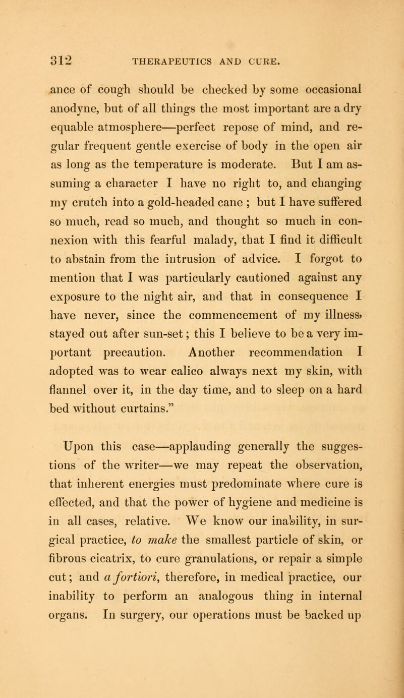 ance of cough should be checked by some occasional anodyne, but of all things the most important are a dry equable atmosphere—perfect repose of mind, and re- gular frequent gentle exercise of body in the open air as long as the temperature is moderate. But I am as- suming a character I have no right to, and changing my crutch into a gold-headed cane ; but I have suffered so much, read so much, and thought so much in con- nexion with this fearful malady, that I find it difficult to abstain from the intrusion of advice. I forgot to mention that I was particularly cautioned against any exposure to the night air, and that in consequence I have never, since the commencement of my illness* stayed out after sun-set; this I believe to be a very im- portant precaution. Another recommendation I adopted was to wear calico always next my skin, with flannel over it, in the day time, and to sleep on a hard bed without curtains. Upon this case—applauding generally the sugges- tions of the writer—we may repeat the observation, that inherent energies must predominate where cure is effected, and that the power of hygiene and medicine is in all cases, relative. We know our inability, in sur- gical practice, to make the smallest particle of skin, or fibrous cicatrix, to cure granulations, or repair a simple cut; and a fortiori, therefore, in medical practice, our inability to perform an analogous thing in internal organs. In surgery, our operations must be backed up